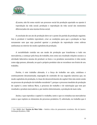 14
d) assim, não há como existir um processo social de produção apartado ou oposto à
reprodução da vida social; produção e reprodução da vida social são momentos
diferenciados de uma mesma forma social.
A conclusão de um ato de produção deve ser o ponto de partida da produção seguinte.
Isto é, produzir é também reproduzir, criar as condições para que a produção se faça
novamente sem que seja possível apartar a produção da reprodução como esferas
autônomas no interior do modo capitalista de produção.
A sociabilidade contida em um modo de produção que transforma a tudo em
mercadorias, a começar pela força de trabalho, tem como seu resultado relações sociais e a
atividade laborativa mesma de produzir os bens e os produtos necessários à vida social,
como algo penoso, alienado, no qual o próprio produtor não se reconhece nos frutos de seu
trabalho.
Porém, é este trabalho alienado, é a força de trabalho em ação, cotidiana e
continuamente desumanizada, expurgada do conteúdo de sua segunda natureza que, no
modo capitalista de produção, é a base do desenvolvimento do capital. Este não existe senão
no processo de produção do trabalho excedente12, porque o processo imediato de produção
do capital é, como indicou Marx, o processo de trabalho e de valorização que tem por
resultado o produto-mercadoria e, por motivo determinante, a produção de mais valia.
Assim, o que reproduz o capital é o trabalho, tanto o que se cristaliza nas mercadorias
como o que repõem os elementos do processo produtivo. É, sobretudo, no trabalho que é
12 Ver: MARX, Karl. Teorias da Mais Valia – história crítica do pensamento econômico. Rio de Janeiro:
Civilização Brasileira, 1980.
 