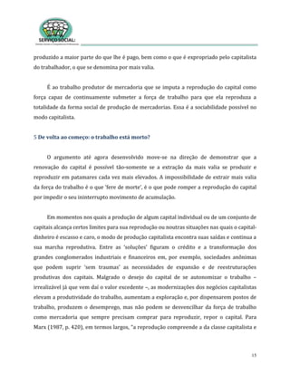 15
produzido a maior parte do que lhe é pago, bem como o que é expropriado pelo capitalista
do trabalhador, o que se denomina por mais valia.
É ao trabalho produtor de mercadoria que se imputa a reprodução do capital como
força capaz de continuamente submeter a força de trabalho para que ela reproduza a
totalidade da forma social de produção de mercadorias. Essa é a sociabilidade possível no
modo capitalista.
5 De volta ao começo: o trabalho está morto?
O argumento até agora desenvolvido move-se na direção de demonstrar que a
renovação do capital é possível tão-somente se a extração da mais valia se produzir e
reproduzir em patamares cada vez mais elevados. A impossibilidade de extrair mais valia
da força do trabalho é o que ‘fere de morte’, é o que pode romper a reprodução do capital
por impedir o seu ininterrupto movimento de acumulação.
Em momentos nos quais a produção de algum capital individual ou de um conjunto de
capitais alcança certos limites para sua reprodução ou noutras situações nas quais o capital-
dinheiro é escasso e caro, o modo de produção capitalista encontra suas saídas e continua a
sua marcha reprodutiva. Entre as ‘soluções’ figuram o crédito e a transformação dos
grandes conglomerados industriais e financeiros em, por exemplo, sociedades anônimas
que podem suprir ‘sem traumas’ as necessidades de expansão e de reestruturações
produtivas dos capitais. Malgrado o desejo do capital de se autonomizar o trabalho –
irrealizável já que vem daí o valor excedente –, as modernizações dos negócios capitalistas
elevam a produtividade do trabalho, aumentam a exploração e, por dispensarem postos de
trabalho, produzem o desemprego, mas não podem se desvencilhar da força de trabalho
como mercadoria que sempre precisam comprar para reproduzir, repor o capital. Para
Marx (1987, p. 420), em termos largos, “a reprodução compreende a da classe capitalista e
 