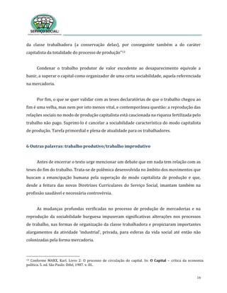 16
da classe trabalhadora (a conservação delas), por conseguinte também a do caráter
capitalista da totalidade do processo de produção”13
Condenar o trabalho produtor de valor excedente ao desaparecimento equivale a
banir, a superar o capital como organizador de uma certa sociabilidade, aquela referenciada
na mercadoria.
Por fim, o que se quer validar com as teses declaratórias de que o trabalho chegou ao
fim é uma velha, mas nem por isto menos vital, e contemporânea questão: a reprodução das
relações sociais no modo de produção capitalista está caucionada na riqueza fertilizada pelo
trabalho não pago. Suprimi-lo é cancelar a sociabilidade característica do modo capitalista
de produção. Tarefa primordial e plena de atualidade para os trabalhadores.
6 Outras palavras: trabalho produtivo/trabalho improdutivo
Antes de encerrar o texto urge mencionar um debate que em nada tem relação com as
teses do fim do trabalho. Trata-se de polêmica desenvolvida no âmbito dos movimentos que
buscam a emancipação humana pela superação do modo capitalista de produção e que,
desde a feitura das novas Diretrizes Curriculares do Serviço Social, imantam também na
profissão saudável e necessária controvérsia.
As mudanças profundas verificadas no processo de produção de mercadorias e na
reprodução da sociabilidade burguesa impuseram significativas alterações nos processos
de trabalho, nas formas de organização da classe trabalhadora e propiciaram importantes
alargamentos da atividade ‘industrial’, privada, para esferas da vida social até então não
colonizadas pela forma mercadoria.
13 Conforme MARX, Karl. Livro 2: O processo de circulação do capital. In: O Capital – crítica da economia
política. 5. ed. São Paulo: Difel, 1987. v. III..
 