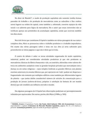 17
No dizer de Mandel14, o modo de produção capitalista não somente reedita formas
passadas de trabalho e de produção de mercadorias como as subordina e lhes confere
novos lugares na ordem do capital, como também e, sobretudo, converte espaços da vida
social e os subverte para lógica da mercadoria. Diz o autor que essas conversões não se
verificam apenas nos primórdios da acumulação capitalista, senão que ocorrem também
nos dias atuais.
Nos três livros que constituem O Capital e também em várias passagens de sua vasta e
complexa obra, Marx se pronunciou sobre o trabalho produtivo e o trabalho improdutivo.
Um exame das várias passagens sobre o tema em sua obra já seria suficiente para
preencherem-se várias páginas e aqui não é disto que se trata.
O centro do debate é saber se novas atividades organizadas de modo capitalista,
industrial, podem ser consideradas atividades produtivas já que não produzem as
mercadorias clássicas da fábrica fumacenta e são, ao contrário, oferecidas como valores-de-
troca em ambientes assépticos como os grandes hospitais privados que mercadejam com a
doença ou em seitas religiosas – cujos templos lembram as grandes fábricas com plantas
enormes anteriores às enxutas fábricas que, por operarem em ‘rede’, podem ser dispersas e
fragmentados não somente por múltiplos edifícios como também por diferenciados lugares
do planeta – que juntas detêm considerável número de veículos de comunicação para a
produção de jornais (valores-de-troca, próprios à satisfação da fantasia de um mundo
divino) que são vendidos aos milhares em todo o mundo.
Em algumas passagens de O Capital tais observações poderiam ser peremptoriamente
refutadas por equivocadas. Em outras, porém, dirá Marx (1988a, p. 584):
14 MANDEL, Ernest. O Capitalismo Tardio. São Paulo: Abril Cultural, 1982. (Os Economistas). Consultar
especialmente o capítulo A Estrutura do Mercado Mundial Capitalista, páginas 30, 31 e 32 relativas à
presente ‘acumulação primitiva’, típica do modo de produção capitalista.
 