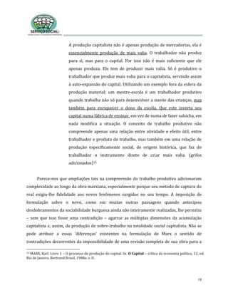 18
A produção capitalista não é apenas produção de mercadorias, ela é
essencialmente produção de mais valia. O trabalhador não produz
para si, mas para o capital. Por isso não é mais suficiente que ele
apenas produza. Ele tem de produzir mais valia. Só é produtivo o
trabalhador que produz mais valia para o capitalista, servindo assim
à auto-expansão do capital. Utilizando um exemplo fora da esfera da
produção material: um mestre-escola é um trabalhador produtivo
quando trabalha não só para desenvolver a mente das crianças, mas
também para enriquecer o dono da escola. Que este inverta seu
capital numa fábrica de ensinar, em vez de numa de fazer salsicha, em
nada modifica a situação. O conceito de trabalho produtivo não
compreende apenas uma relação entre atividade e efeito útil, entre
trabalhador e produto do trabalho, mas também em uma relação de
produção especificamente social, de origem histórica, que faz do
trabalhador o instrumento direto de criar mais valia. (grifos
adicionados)15
Parece-nos que ampliações tais na compreensão do trabalho produtivo adicionaram
complexidade ao longo da obra marxiana, especialmente porque seu método de captura do
real exigiu-lhe fidelidade aos novos fenômenos surgidos no seu tempo. A imposição de
formulação sobre o novo, como em muitas outras passagens quando antecipou
desdobramentos da sociabilidade burguesa ainda não inteiramente realizadas, lhe permitiu
– sem que isso fosse uma contradição – agarrar as múltiplas dimensões da acumulação
capitalista e, assim, da produção de sobre-trabalho na totalidade social capitalista. Não se
pode atribuir a essas ‘diferenças’ existentes na formulação de Marx o sentido de
contradições decorrentes da impossibilidade de uma revisão completa de sua obra para a
15 MARX, Karl. Livro 1 – O processo de produção do capital. In: O Capital – crítica da economia política. 12. ed.
Rio de Janeiro, Bertrand Brasil, 1988a. v. II.
 