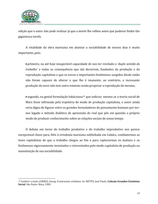19
edição que o autor não pode realizar já que a morte lhe colheu antes que pudesse findar tão
gigantesca tarefa.
A vitalidade da obra marxiana em alumiar a sociabilidade de nossos dias é muito
importante, pois:
primeiro, na até hoje insuperável capacidade de nos ter revelado o ‘duplo sentido do
trabalho’ e todas as consequência que daí decorrem, fundantes da produção e da
reprodução capitalista e que os novos e importantes fenômenos surgidos desde então
não foram capazes de alterar o que lhe é imanente; ao contrário, a incessante
produção do novo não tem outro estatuto senão propiciar a reprodução do mesmo;
segundo, na genial formulação lukácsiana16 que indicou: mesmo se a teoria social de
Marx fosse infirmada pela trajetória do modo de produção capitalista, o autor ainda
seria digno de figurar entre os grandes formuladores do pensamento humano por ter-
nos legado o método dialético de apreensão do real que pôs em questão o próprio
modo de produzir conhecimento sobre as relações sociais de nosso tempo.
O debate em torno do trabalho produtivo e do trabalho improdutivo nos parece
excepcional chave para, fiéis à ortodoxia marxiana sublinhada em Lukács, combatermos as
teses capitalistas de que o trabalho chegou ao fim e para capturarmos os matizes e os
fenômenos vigorosamente inventados e reinventados pelo modo capitalista de produção na
manutenção de sua sociabilidade.
16 Conferir o texto LUKÁCS, Georg. O marxismo ortodoxo. In: NETTO, José Paulo. Coleção Grandes Cientistas
Social. São Paulo: Ática, 1981.
 