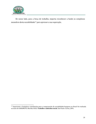 20
De nosso lado, para a força de trabalho, importa reconhecer a fundo os complexos
meandros desta sociabilidade17 para apressar a sua superação.
17 Importante e fundadora contribuição para a compreensão da sociabilidade burguesa no Brasil foi realizada
no texto de IAMAMOTO, Marilda Vilela. Trabalho e indivíduo social. São Paulo: Cortez, 2001.
 