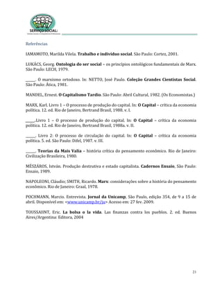 21
Referências
IAMAMOTO, Marilda Vilela. Trabalho e indivíduo social. São Paulo: Cortez, 2001.
LUKÁCS, Georg. Ontologia do ser social – os princípios ontológicos fundamentais de Marx.
São Paulo: LECH, 1979.
______. O marxismo ortodoxo. In: NETTO, José Paulo. Coleção Grandes Cientistas Social.
São Paulo: Ática, 1981.
MANDEL, Ernest. O Capitalismo Tardio. São Paulo: Abril Cultural, 1982. (Os Economistas.)
MARX, Karl. Livro 1 – O processo de produção do capital. In: O Capital – crítica da economia
política. 12. ed. Rio de Janeiro, Bertrand Brasil, 1988. v. I.
______.Livro 1 – O processo de produção do capital. In: O Capital – crítica da economia
política. 12. ed. Rio de Janeiro, Bertrand Brasil, 1988a. v. II.
______. Livro 2: O processo de circulação do capital. In: O Capital – crítica da economia
política. 5. ed. São Paulo: Difel, 1987. v. III.
______. Teorias da Mais Valia – história crítica do pensamento econômico. Rio de Janeiro:
Civilização Brasileira, 1980.
MÉSZÁROS, István. Produção destrutiva e estado capitalista. Cadernos Ensaio, São Paulo:
Ensaio, 1989.
NAPOLEONI, Cláudio; SMITH, Ricardo. Marx: considerações sobre a história do pensamento
econômico. Rio de Janeiro: Graal, 1978.
POCHMANN, Marcio. Entrevista. Jornal da Unicamp, São Paulo, edição 354, de 9 a 15 de
abril. Disponível em: <www.unicamp.br/ju> Acesso em: 27 fev. 2009.
TOUSSAIINT, Eric. La bolsa o la vida. Las finanzas contra los pueblos. 2. ed. Buenos
Aires/Argentina: Editora, 2004
 