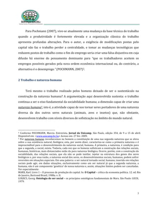 3
Para Pochmann (2007), vive-se atualmente uma mudança da base técnica do trabalho
quando a produtividade é fortemente elevada e a organização clássica do trabalho
apresenta profundas alterações. Para o autor, a exigência de modificações postas pelo
capital não faz o trabalho perder a centralidade, e tomar as mudanças tecnológicas que
reduzem postos de trabalho como o fim do emprego seria criar uma falsa disjuntiva em cuja
difusão há enorme do pensamento dominante para “que os trabalhadores aceitem os
empregos possíveis gerados pela nova ordem econômica internacional ou, do contrário, a
alternativa é o desemprego.” (POCHMANN, 2007)2.
2 Trabalho e natureza humana
Terá mesmo o trabalho realizado pelos homens deixado de ser o sustentáculo na
construção da natureza humana? A argumentação aqui desenvolvida sustenta: o trabalho
continua a ser o eixo fundamental da sociabilidade humana; a dimensão capaz de criar uma
natureza humana3, isto é, a atividade capaz de nos tornar seres portadores de uma natureza
diversa da dos outros seres naturais (animais, aves e insetos) que, não obstante,
desenvolvem trabalho com níveis diversos de sofisticação no âmbito do mundo natural.
2 Conforme POCHMANN, Marcio. Entrevista. Jornal da Unicamp, São Paulo, edição 354, de 9 a 15 de abril.
Disponível em: <www.unicamp.br/ju> Acesso em: 27 fev. 2009.
3 Por natureza humana reconhecemos no homem a constituição de uma sua segunda natureza que se eleva
sobre a sua existência natural, biológica; esta, por assim dizer, caracteriza-se como a primeira natureza e é
imprescindível para o desenvolvimento da natureza social, humana. A primeira, a natureza, é condição para
que a segunda, a social, exista. Todavia, cada vez que os homens sofisticam a construção das relações sociais,
humanas, históricas, mais distanciados estão da pura natureza biológica. Ocorre, porém, com a construção da
sociabilidade, das relações sociais, que ela não se pode instilar, injetar na estrutura dos genes dos seres
biológicos e, por essa razão, a natureza social dos seres, os desenvolvimentos sociais, humanos, podem sofrer
reversões em situações especiais. Em uma palavra: o ser natural tornado social, humano, inserido em relações
sociais pode agir, em dadas situações, exclusivamente como um ser natural já que a segunda natureza, a
humana, não é um componente ‘genético’ de nossa natureza e, assim, situações limites podem ser canceladas.
Ver especialmente:
MARX, Karl. Livro 1 – O processo de produção do capital. In: O Capital – crítica da economia política. 12. ed. Rio
de Janeiro, Bertrand Brasil, 1988a. v. II.
LUKÁCS, Georg. Ontologia do ser social – os princípios ontológicos fundamentais de Marx. São Paulo: LECH,
1979.
 