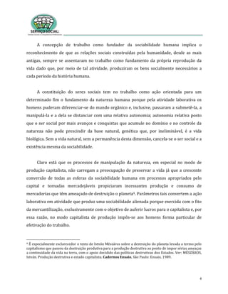 4
A concepção de trabalho como fundador da sociabilidade humana implica o
reconhecimento de que as relações sociais construídas pela humanidade, desde as mais
antigas, sempre se assentaram no trabalho como fundamento da própria reprodução da
vida dado que, por meio de tal atividade, produziram os bens socialmente necessários a
cada período da história humana.
A constituição do seres sociais tem no trabalho como ação orientada para um
determinado fim o fundamento da natureza humana porque pela atividade laborativa os
homens puderam diferenciar-se do mundo orgânico e, inclusive, passaram a submetê-la, a
manipulá-la e a dela se distanciar com uma relativa autonomia; autonomia relativa posto
que o ser social por mais avanços e conquistas que acumule no domínio e no controle da
natureza não pode prescindir da base natural, genética que, por ineliminável, é a vida
biológica. Sem a vida natural, sem a permanência desta dimensão, cancela-se o ser social e a
existência mesma da sociabilidade.
Claro está que os processos de manipulação da natureza, em especial no modo de
produção capitalista, não carregam a preocupação de preservar a vida já que a crescente
conversão de todas as esferas da sociabilidade humana em processos apropriados pelo
capital e tornadas mercadejáveis propiciaram incessantes produção e consumo de
mercadorias que têm ameaçado de destruição o planeta4. Parâmetros tais convertem a ação
laborativa em atividade que produz uma sociabilidade alienada porque exercida com o fito
da mercantilização, exclusivamente com o objetivo de auferir lucros para o capitalista e, por
essa razão, no modo capitalista de produção impôs-se aos homens forma particular de
efetivação do trabalho.
4 É especialmente esclarecedor o texto de István Mészáros sobre a destruição do planeta levada a termo pelo
capitalismo que passou da destruição produtiva para a produção destrutiva ao ponto de impor sérias ameaças
a continuidade da vida na terra, com o apoio decidido das políticas destrutivas dos Estados. Ver: MÉSZÁROS,
István. Produção destrutiva e estado capitalista. Cadernos Ensaio, São Paulo: Ensaio, 1989.
 