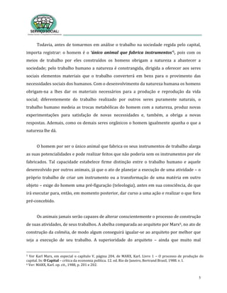 5
Todavia, antes de tomarmos em análise o trabalho na sociedade regida pelo capital,
importa registrar: o homem é o ‘único animal que fabrica instrumentos’5, pois com os
meios de trabalho por eles construídos os homens obrigam a natureza a abastecer a
sociedade; pelo trabalho humano a natureza é constrangida, dirigida a oferecer aos seres
sociais elementos materiais que o trabalho converterá em bens para o provimento das
necessidades sociais dos humanos. Com o desenvolvimento da natureza humana os homens
obrigam-na a lhes dar os materiais necessários para a produção e reprodução da vida
social; diferentemente do trabalho realizado por outros seres puramente naturais, o
trabalho humano medeia as trocas metabólicas do homem com a natureza, produz novas
experimentações para satisfação de novas necessidades e, também, a obriga a novas
respostas. Ademais, como os demais seres orgânicos o homem igualmente apanha o que a
natureza lhe dá.
O homem por ser o único animal que fabrica os seus instrumentos de trabalho alarga
as suas potencialidades e pode realizar feitos que não poderia sem os instrumentos por ele
fabricados. Tal capacidade estabelece firme distinção entre o trabalho humano e aquele
desenvolvido por outros animais, já que o ato de planejar a execução de uma atividade – o
próprio trabalho de criar um instrumento ou a transformação de uma matéria em outro
objeto – exige do homem uma pré-figuração (teleologia), antes em sua consciência, do que
irá executar para, então, em momento posterior, dar curso a uma ação e realizar o que fora
pré-concebido.
Os animais jamais serão capazes de alterar conscientemente o processo de construção
de suas atividades, de seus trabalhos. A abelha comparada ao arquiteto por Marx6, no ato de
construção da colméia, de modo algum conseguirá igualar-se ao arquiteto por melhor que
seja a execução de seu trabalho. A superioridade do arquiteto – ainda que muito mal
5 Ver Karl Marx, em especial o capítulo V, página 204, de MARX, Karl. Livro 1 – O processo de produção do
capital. In: O Capital – crítica da economia política. 12. ed. Rio de Janeiro, Bertrand Brasil, 1988. v. I.
6 Ver: MARX, Karl. op. cit., 1988, p. 201 e 202.
 