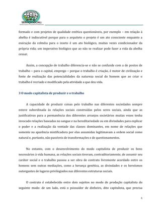 6
formado e com projetos de qualidade estética questionáveis, por exemplo – em relação à
abelha é indiscutível porque para o arquiteto o projeto é um ato consciente enquanto a
execução da colméia para o inseto é um ato biológico, muitas vezes condicionador da
própria vida; um imperativo biológico que ao não se realizar pode fazer a vida da abelha
cessar.
Assim, a concepção de trabalho diferencia-se e não se confunde com a de postos de
trabalho – para o capital, emprego – porque o trabalho é criação, é motor de civilização e
fonte de realização das potencialidades da natureza social do homem que ao criar o
trabalho é recriado e modificado pela atividade a que deu vida.
3 O modo capitalista de produzir e o trabalho
A capacidade de produzir coisas pelo trabalho nas diferentes sociedades sempre
esteve subordinada às relações sociais construídas pelos seres sociais, ainda que as
justificativas para a permanência dos diferentes arranjos societários muitas vezes tenha
invocado relações baseadas no sangue e na hereditariedade ou em divindades para explicar
o poder e a realização da vontade das classes dominantes, em nome de relações que
somente na aparência mistificadora por elas assumidas legitimavam a ordem social como
natural e, portanto, não passíveis de transformações e de questionamentos.
No entanto, com o desenvolvimento do modo capitalista de produzir os bens
necessários à vida humana, as relações sociais tiveram, contraditoriamente, de assumir seu
caráter social e o trabalho passou a ser obra de contrato livremente acordado entre os
homens sem outras mediações, como a herança genética, as divindades e os heroísmos
outorgantes de lugares privilegiados nas diferentes estruturas sociais.
O contrato é estabelecido entre dois sujeitos no modo de produção capitalista do
seguinte modo: de um lado, está o possuidor de dinheiro, dito capitalista, que precisa
 
