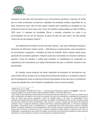7
encontrar no mercado uma mercadoria com características peculiares, especiais, de modo
que as coisas produzidas no processo capitalista de produção tenham capacidade de, ao
final, alcançarem mais valor do que aquele injetado pelo capitalista na produção no seu
momento inicial; de outro lado, está a força de trabalho compreendida por Marx (1988, p.
187) como “o conjunto de faculdades físicas e mentais, existentes no corpo e na
personalidade viva de um ser humano, as quais ele põe em ação toda a vez que produz
valores-de-uso de qualquer espécie”7 .
Ao estabelecerem relações sociais estes dois sujeitos – que aqui simbolizam relações e
interesses de diferentes classes sociais – defrontam-se reciprocamente como possuidores
de mercadorias, comprador e vendedor da força de trabalho. Nessa relação reside marca
particular da sociedade capitalista: relações sociais são convertidas em relações econômicas
quando a força de trabalho é cedida pelo vendedor (o trabalhador) ao comprador (o
capitalista) como mercadoria, por tempo determinado sem que o vendedor renuncie a sua
propriedade.
As relações sociais próprias do modo capitalista de produção de mercadorias são,
como lembra Marx, produtos de um largo desenvolvimento histórico e econômico anterior
que fez desaparecer todas as anteriores formas de produção social, para que se constituísse
a força de trabalho livre. Em O Capital o trabalhador é livre8 em dois sentidos:
7 MARX, Karl. op. cit., 1988.
8 Em outra passagem de MARX, Karl. Livro 1 – O processo de produção do capital. In: O Capital – crítica da
economia política. 12. ed. Rio de Janeiro, Bertrand Brasil, 1988a. v. II, p. 829 e 830, temos:
“Duas espécies bem diferentes de possuidores de mercadorias têm de confrontar-se e entrar em contato: de um
lado, o proprietário de dinheiro, dos meios de produção e de meios de subsistência, empenhado em aumentar a
soma de valores que possui, comprando a força de trabalho alheia, e, de outro, os trabalhadores livres,
vendedores da própria força de trabalho e, portanto, de trabalho. Trabalhadores livres em dois sentidos, porque
não são parte direta dos meios de produção, como escravos e servos, e porque não são donos dos meios de
produção, como o camponês autônomo, estando assim livres e desembaraçados deles. [...] O sistema capitalista
pressupõe a dissociação entre os trabalhadores e a propriedade dos meios pelos quais realizam o trabalho.
Quando a produção capitalista se torna independente, não se limita a manter esta dissociação, mas a reproduz em
escala cada vez maior. O processo que cria o sistema capitalista consiste apenas no processo que retira ao
trabalhador a propriedade de seus meios de trabalho, um processo que transforma em capital os meios sociais de
subsistência e os de produção e converte em assalariados os produtores diretos.”
 
