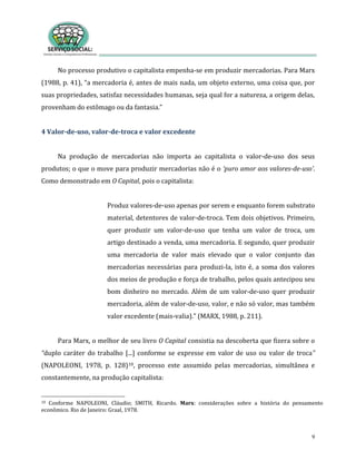 9
No processo produtivo o capitalista empenha-se em produzir mercadorias. Para Marx
(1988, p. 41), “a mercadoria é, antes de mais nada, um objeto externo, uma coisa que, por
suas propriedades, satisfaz necessidades humanas, seja qual for a natureza, a origem delas,
provenham do estômago ou da fantasia.”
4 Valor-de-uso, valor-de-troca e valor excedente
Na produção de mercadorias não importa ao capitalista o valor-de-uso dos seus
produtos; o que o move para produzir mercadorias não é o ‘puro amor aos valores-de-uso’.
Como demonstrado em O Capital, pois o capitalista:
Produz valores-de-uso apenas por serem e enquanto forem substrato
material, detentores de valor-de-troca. Tem dois objetivos. Primeiro,
quer produzir um valor-de-uso que tenha um valor de troca, um
artigo destinado a venda, uma mercadoria. E segundo, quer produzir
uma mercadoria de valor mais elevado que o valor conjunto das
mercadorias necessárias para produzi-la, isto é, a soma dos valores
dos meios de produção e força de trabalho, pelos quais antecipou seu
bom dinheiro no mercado. Além de um valor-de-uso quer produzir
mercadoria, além de valor-de-uso, valor, e não só valor, mas também
valor excedente (mais-valia).” (MARX, 1988, p. 211).
Para Marx, o melhor de seu livro O Capital consistia na descoberta que fizera sobre o
“duplo caráter do trabalho [...] conforme se expresse em valor de uso ou valor de troca”
(NAPOLEONI, 1978, p. 128)10, processo este assumido pelas mercadorias, simultânea e
constantemente, na produção capitalista:
10 Conforme NAPOLEONI, Cláudio; SMITH, Ricardo. Marx: considerações sobre a história do pensamento
econômico. Rio de Janeiro: Graal, 1978.
 