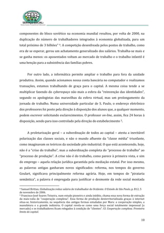 10
componentes do bloco soviético na economia mundial resultou, por volta de 2000, na
duplicação do número de trabalhadores integrados à economia globalizada, para um
total próximo de 3 bilhões” 4. A competição desenfreada pelos postos de trabalho, como
era de se esperar, gerou um achatamento generalizado dos salários. Trabalha-se mais e
se ganha menos: os aposentados voltam ao mercado de trabalho e o trabalho infantil é
uma benção para a subsistência das famílias pobres.
Por outro lado, a informática permite ampliar o trabalho para fora da unidade
produtiva. Assim, quando acionamos nossa conta bancária no computador e realizamos
transações, estamos trabalhando de graça para o capital. A mesma coisa tende a se
multiplicar fazendo do cyberespaço não mais a esfera da “reinvenção das identidades”,
segundo os apologistas das maravilhas da esfera virtual, mas um prolongamento da
jornada de trabalho. Numa universidade particular de S. Paulo, o endereço eletrônico
dos professores foi posto pela direção à disposição dos alunos que, a qualquer momento,
podem escrever solicitando esclarecimentos. O professor on-line, assim, fica 24 horas à
disposição, sendo para isso controlado pela direção do estabelecimento 5.
A proletarização geral – a subordinação de todos ao capital – atesta a inevitável
polarização das classes sociais, e não o mundo afluente da “classe média” triunfante,
como imaginavam os teóricos da sociedade pós-industrial. O que está acontecendo, hoje,
não é a “crise do trabalho”, mas a subordinação completa do “processo de trabalho” ao
“processo de produção”. A crise não é do trabalho, como parece à primeira vista, e sim
do emprego – aquela relação jurídica garantida pela mediação estatal. Por isso mesmo,
as palavras antigas ganharam novos significados: reforma, nos tempos do governo
Goulart, significava principalmente reforma agrária. Hoje, em tempos de “pirataria
semântica”, a palavra é empregada para justificar o desmonte da rede social montada
4 Samuel Brittan. Globalização reduz salário de trabalhador do Ocidente. O Estado de São Paulo, p. B12, 5
de novembro de 2006.
5 Francisco José Soares Teixeira, num estudo pioneiro e ainda inédito, chama essa nova forma de extração
da mais-valia de “cooperação complexa”. Essa forma de produção desterritorializada graças à internet
situa-se, historicamente, na sequência das antigas formas estudadas por Marx: a cooperação simples, a
manufatura e a grande indústria. O capital revela-se como uma força social totalmente impessoal (o
mercado) e os trabalhadores ficam relegados à condição de “clientes”. Cf. Cooperação complexa. Fronteira
limite do capital.
 