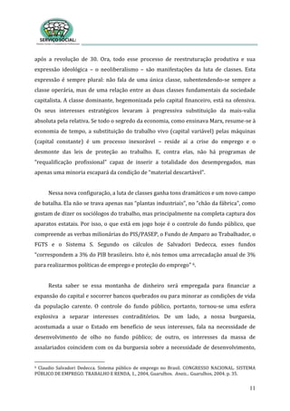 11
após a revolução de 30. Ora, todo esse processo de reestruturação produtiva e sua
expressão ideológica – o neoliberalismo – são manifestações da luta de classes. Esta
expressão é sempre plural: não fala de uma única classe, subentendendo-se sempre a
classe operária, mas de uma relação entre as duas classes fundamentais da sociedade
capitalista. A classe dominante, hegemonizada pelo capital financeiro, está na ofensiva.
Os seus interesses estratégicos levaram à progressiva substituição da mais-valia
absoluta pela relativa. Se todo o segredo da economia, como ensinava Marx, resume-se à
economia de tempo, a substituição do trabalho vivo (capital variável) pelas máquinas
(capital constante) é um processo inexorável – reside aí a crise do emprego e o
desmonte das leis de proteção ao trabalho. E, contra elas, não há programas de
“requalificação profissional” capaz de inserir a totalidade dos desempregados, mas
apenas uma minoria escapará da condição de “material descartável”.
Nessa nova configuração, a luta de classes ganha tons dramáticos e um novo campo
de batalha. Ela não se trava apenas nas “plantas industriais”, no “chão da fábrica”, como
gostam de dizer os sociólogos do trabalho, mas principalmente na completa captura dos
aparatos estatais. Por isso, o que está em jogo hoje é o controle do fundo público, que
compreende as verbas milionárias do PIS/PASEP, o Fundo de Amparo ao Trabalhador, o
FGTS e o Sistema S. Segundo os cálculos de Salvadori Dedecca, esses fundos
“correspondem a 3% do PIB brasileiro. Isto é, nós temos uma arrecadação anual de 3%
para realizarmos políticas de emprego e proteção do emprego” 6.
Resta saber se essa montanha de dinheiro será empregada para financiar a
expansão do capital e socorrer bancos quebrados ou para minorar as condições de vida
da população carente. O controle do fundo público, portanto, tornou-se uma esfera
explosiva a separar interesses contraditórios. De um lado, a nossa burguesia,
acostumada a usar o Estado em benefício de seus interesses, fala na necessidade de
desenvolvimento de olho no fundo público; de outro, os interesses da massa de
assalariados coincidem com os da burguesia sobre a necessidade de desenvolvimento,
6 Claudio Salvadori Dedecca. Sistema público de emprego no Brasil. CONGRESSO NACIONAL. SISTEMA
PÚBLICO DE EMPREGO. TRABALHO E RENDA, 1., 2004, Guarulhos. Anais... Guarulhos, 2004. p. 35.
 