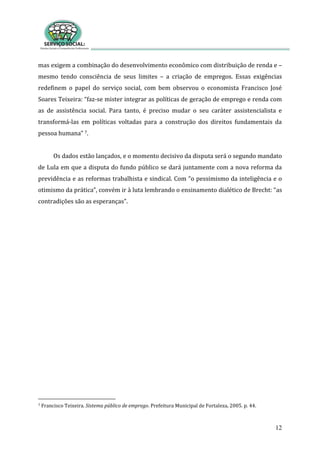 12
mas exigem a combinação do desenvolvimento econômico com distribuição de renda e –
mesmo tendo consciência de seus limites – a criação de empregos. Essas exigências
redefinem o papel do serviço social, com bem observou o economista Francisco José
Soares Teixeira: “faz-se mister integrar as políticas de geração de emprego e renda com
as de assistência social. Para tanto, é preciso mudar o seu caráter assistencialista e
transformá-las em políticas voltadas para a construção dos direitos fundamentais da
pessoa humana” 7.
Os dados estão lançados, e o momento decisivo da disputa será o segundo mandato
de Lula em que a disputa do fundo público se dará juntamente com a nova reforma da
previdência e as reformas trabalhista e sindical. Com “o pessimismo da inteligência e o
otimismo da prática”, convém ir à luta lembrando o ensinamento dialético de Brecht: “as
contradições são as esperanças”.
7 Francisco Teixeira. Sistema público de emprego. Prefeitura Municipal de Fortaleza, 2005. p. 44.
 