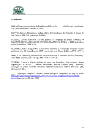 13
Referências
BOSI, Alfredo. A arqueologia do Estado-providência. In: ______: Dialética da colonização.
São Paulo: Companhia das Letras, 1994.
BRITTAN, Samuel. Globalização reduz salário de trabalhador do Ocidente. O Estado de
São Paulo, p. B12, 5 de novembro de 2006.
DEDECCA, Claudio Salvadori. Sistema público de emprego no Brasil. CONGRESSO
NACIONAL. SISTEMA PÚBLICO DE EMPREGO. TRABALHO E RENDA, 1., 2004, Guarulhos.
Anais... Guarulhos, 2004. p. 35.
FREDERICO, Celso. A esquerda e o movimento operário, 3 volumes (o primeiro volume
publicado pela Ed. Novos Rumos, 1987; e os demais pela Oficina de Livros, 1990 e 1991).
MARX, Karl. Elementos fundamentales para la crítica de la economía política (borrador).
1987-1858. Buenos Aires: Ed. Siglo XXI, 1972. p. 230. v. II.
TEIXEIRA, Francisco. Sistema público de emprego: Caminhos, Descaminhos... Novas
Esperanças? In: RABELO, Jackline; FELISMINO, Sandra Cordeiro (Org.). Trabalho,
Educação e a Crítica Marxista. Fortaleza: Editora Universidade Federal do Ceará - UFC,
2006. p. 167-184.
______. Cooperação complexa. Fronteira limite do capital. Disponível no blog do autor:
http://fcojoseteixeira.blogspot.com/2007/04/cooperao-complexa-fronteira-limite-
do.html. Acesso em: 30 mar. 2009.
 