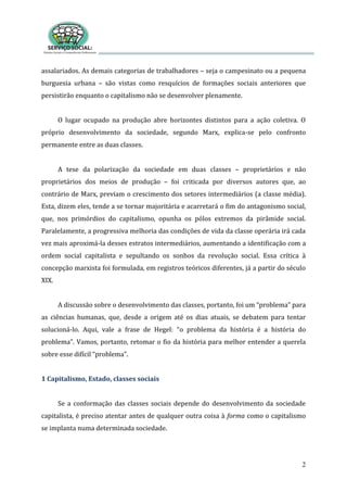 2
assalariados. As demais categorias de trabalhadores – seja o campesinato ou a pequena
burguesia urbana – são vistas como resquícios de formações sociais anteriores que
persistirão enquanto o capitalismo não se desenvolver plenamente.
O lugar ocupado na produção abre horizontes distintos para a ação coletiva. O
próprio desenvolvimento da sociedade, segundo Marx, explica-se pelo confronto
permanente entre as duas classes.
A tese da polarização da sociedade em duas classes – proprietários e não
proprietários dos meios de produção – foi criticada por diversos autores que, ao
contrário de Marx, previam o crescimento dos setores intermediários (a classe média).
Esta, dizem eles, tende a se tornar majoritária e acarretará o fim do antagonismo social,
que, nos primórdios do capitalismo, opunha os pólos extremos da pirâmide social.
Paralelamente, a progressiva melhoria das condições de vida da classe operária irá cada
vez mais aproximá-la desses estratos intermediários, aumentando a identificação com a
ordem social capitalista e sepultando os sonhos da revolução social. Essa crítica à
concepção marxista foi formulada, em registros teóricos diferentes, já a partir do século
XIX.
A discussão sobre o desenvolvimento das classes, portanto, foi um “problema” para
as ciências humanas, que, desde a origem até os dias atuais, se debatem para tentar
solucioná-lo. Aqui, vale a frase de Hegel: “o problema da história é a história do
problema”. Vamos, portanto, retomar o fio da história para melhor entender a querela
sobre esse difícil “problema”.
1 Capitalismo, Estado, classes sociais
Se a conformação das classes sociais depende do desenvolvimento da sociedade
capitalista, é preciso atentar antes de qualquer outra coisa à forma como o capitalismo
se implanta numa determinada sociedade.
 