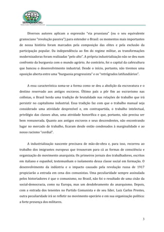 3
Diversos autores aplicam a expressão “via prussiana” (ou o seu equivalente
gramsciano “revolução passiva”) para entender o Brasil: os momentos mais importantes
de nossa história foram marcados pela composição das elites e pela exclusão da
participação popular. Da independência ao fim do regime militar, as transformações
modernizadoras foram realizadas “pelo alto”. A própria industrialização não se deu num
confronto da burguesia com o mundo agrário. Ao contrário, foi o capital da cafeicultura
que bancou o desenvolvimento industrial. Desde o início, portanto, não tivemos uma
oposição aberta entre uma “burguesia progressista” e os “retrógrados latifundiários”.
A essa característica soma-se a forma como se deu a abolição da escravatura e o
destino reservado aos antigos escravos. Último país a pôr fim ao escravismo nas
colônias, o Brasil herda uma tradição de brutalidade nas relações de trabalho que irá
persistir no capitalismo industrial. Essa tradição faz com que o trabalho manual seja
considerado uma atividade desprezível e, em contrapartida, o trabalho intelectual,
privilégio das classes altas, uma atividade honorífica e que, portanto, não precisa ser
bem remunerada. Quanto aos antigos escravos e seus descendentes, não encontrando
lugar no mercado de trabalho, ficaram desde então condenados à marginalidade e ao
nosso racismo “cordial”.
A industrialização nascente precisava de mão-de-obra e, para isso, recorreu ao
trabalho dos imigrantes europeus que trouxeram para cá as formas de consciência e
organização do movimento anarquista. Os primeiros jornais dos trabalhadores, escritos
em italiano e espanhol, testemunham o isolamento dessa classe social em formação. O
desenvolvimento da indústria e o impacto causado pela revolução russa de 1917
propiciarão a entrada em cena dos comunistas. Uma peculiaridade sempre assinalada
pelos historiadores é que o comunismo, no Brasil, não foi o resultado de uma cisão da
social-democracia, como na Europa, mas um desdobramento do anarquismo. Depois,
com a entrada dos tenentes no Partido Comunista e de seu líder, Luiz Carlos Prestes,
outra peculiaridade irá se refletir no movimento operário e em sua organização política:
a forte presença dos militares.
 