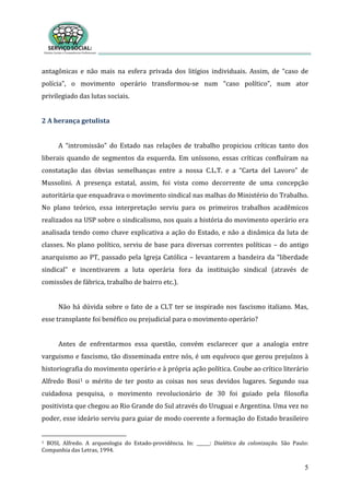 5
antagônicas e não mais na esfera privada dos litígios individuais. Assim, de “caso de
polícia”, o movimento operário transformou-se num “caso político”, num ator
privilegiado das lutas sociais.
2 A herança getulista
A “intromissão” do Estado nas relações de trabalho propiciou críticas tanto dos
liberais quando de segmentos da esquerda. Em uníssono, essas críticas confluíram na
constatação das óbvias semelhanças entre a nossa C.L.T. e a “Carta del Lavoro” de
Mussolini. A presença estatal, assim, foi vista como decorrente de uma concepção
autoritária que enquadrava o movimento sindical nas malhas do Ministério do Trabalho.
No plano teórico, essa interpretação serviu para os primeiros trabalhos acadêmicos
realizados na USP sobre o sindicalismo, nos quais a história do movimento operário era
analisada tendo como chave explicativa a ação do Estado, e não a dinâmica da luta de
classes. No plano político, serviu de base para diversas correntes políticas – do antigo
anarquismo ao PT, passado pela Igreja Católica – levantarem a bandeira da “liberdade
sindical” e incentivarem a luta operária fora da instituição sindical (através de
comissões de fábrica, trabalho de bairro etc.).
Não há dúvida sobre o fato de a CLT ter se inspirado nos fascismo italiano. Mas,
esse transplante foi benéfico ou prejudicial para o movimento operário?
Antes de enfrentarmos essa questão, convém esclarecer que a analogia entre
varguismo e fascismo, tão disseminada entre nós, é um equívoco que gerou prejuízos à
historiografia do movimento operário e à própria ação política. Coube ao crítico literário
Alfredo Bosi1 o mérito de ter posto as coisas nos seus devidos lugares. Segundo sua
cuidadosa pesquisa, o movimento revolucionário de 30 foi guiado pela filosofia
positivista que chegou ao Rio Grande do Sul através do Uruguai e Argentina. Uma vez no
poder, esse ideário serviu para guiar de modo coerente a formação do Estado brasileiro
1 BOSI, Alfredo. A arqueologia do Estado-providência. In: ______: Dialética da colonização. São Paulo:
Companhia das Letras, 1994.
 