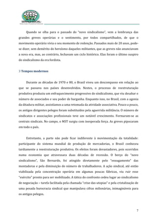 7
Quando se olha para o passado do “novo sindicalismo”, vem a lembrança das
grandes greves operárias e o sentimento, por todos compartilhados, de que o
movimento operário vivia o seu momento de redenção. Passados mais de 20 anos, pode-
se dizer, sem demérito do heroísmo daqueles militantes, que as greves não anunciavam
a nova era, mas, ao contrário, fechavam um ciclo histórico. Elas foram o último suspiro
do sindicalismo da era fordista.
3 Tempos modernos
Durante as décadas de 1970 e 80, o Brasil viveu um descompasso em relação ao
que se passava nos países desenvolvidos. Nestes, o processo de reestruturação
produtiva produziu um enfraquecimento progressivo do sindicalismo, que viu desabar o
número de associados e seu poder de barganha. Enquanto isso, no Brasil, com a agonia
da ditadura militar, assistíamos a uma retomada da atividade associativa. Pouco a pouco,
os antigos dirigentes pelegos foram substituídos pela aguerrida militância. O número de
sindicatos e associações profissionais teve um notável crescimento. Formaram-se as
centrais sindicais. No campo, o MST surgiu com inesperada força. As greves pipocaram
em todo o país.
Entretanto, a parte não pode ficar indiferente à movimentação da totalidade:
participante do sistema mundial de produção de mercadorias, o Brasil conheceu
tardiamente a reestruturação produtiva. Os efeitos foram devastadores, pois ocorridos
numa economia que atravessara duas décadas de recessão. O berço do “novo
sindicalismo”, São Bernardo, foi atingido diretamente pelo “enxugamento” das
montadoras e pela diminuição do número de trabalhadores. A ação sindical, até então
viabilizada pela concentração operária em algumas poucas fábricas, viu ruir esse
“exército” pronto para ser mobilizado. A tática do confronto cedeu lugar ao sindicalismo
de negociação – tarefa facilitada pela chamada “crise das utopias” e pela cristalização de
uma pesada burocracia sindical que manipulava cifras milionárias, inimagináveis para
os antigos pelegos.
 