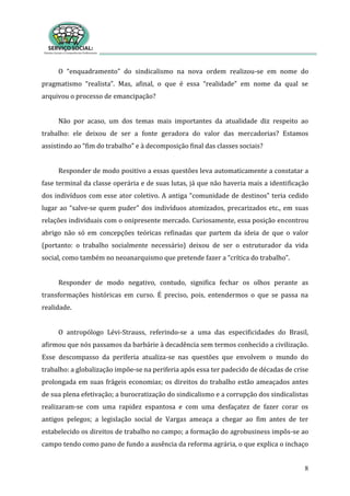 8
O “enquadramento” do sindicalismo na nova ordem realizou-se em nome do
pragmatismo “realista”. Mas, afinal, o que é essa “realidade” em nome da qual se
arquivou o processo de emancipação?
Não por acaso, um dos temas mais importantes da atualidade diz respeito ao
trabalho: ele deixou de ser a fonte geradora do valor das mercadorias? Estamos
assistindo ao “fim do trabalho” e à decomposição final das classes sociais?
Responder de modo positivo a essas questões leva automaticamente a constatar a
fase terminal da classe operária e de suas lutas, já que não haveria mais a identificação
dos indivíduos com esse ator coletivo. A antiga “comunidade de destinos” teria cedido
lugar ao “salve-se quem puder” dos indivíduos atomizados, precarizados etc., em suas
relações individuais com o onipresente mercado. Curiosamente, essa posição encontrou
abrigo não só em concepções teóricas refinadas que partem da ideia de que o valor
(portanto: o trabalho socialmente necessário) deixou de ser o estruturador da vida
social, como também no neoanarquismo que pretende fazer a “crítica do trabalho”.
Responder de modo negativo, contudo, significa fechar os olhos perante as
transformações históricas em curso. É preciso, pois, entendermos o que se passa na
realidade.
O antropólogo Lévi-Strauss, referindo-se a uma das especificidades do Brasil,
afirmou que nós passamos da barbárie à decadência sem termos conhecido a civilização.
Esse descompasso da periferia atualiza-se nas questões que envolvem o mundo do
trabalho: a globalização impõe-se na periferia após essa ter padecido de décadas de crise
prolongada em suas frágeis economias; os direitos do trabalho estão ameaçados antes
de sua plena efetivação; a burocratização do sindicalismo e a corrupção dos sindicalistas
realizaram-se com uma rapidez espantosa e com uma desfaçatez de fazer corar os
antigos pelegos; a legislação social de Vargas ameaça a chegar ao fim antes de ter
estabelecido os direitos de trabalho no campo; a formação do agrobusiness impôs-se ao
campo tendo como pano de fundo a ausência da reforma agrária, o que explica o inchaço
 