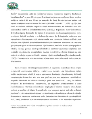 9
dividir”5 na economia. Além de esconder as taxas de crescimento negativas da chamada
“década perdida”, os anos 80 – do ponto de vista exclusivamente econômico, já que no plano
político e cultural foi uma década de ascensão das lutas dos movimentos sociais e de
intenso processo criativo no mundo da cultura (BEHRING; BOSCHETTI, 2006, cap. 5) –, bem
como os enormes desníveis regionais deste desenvolvimento, tal indicador dilui uma
característica central da sociedade brasileira, qual seja, a de possuir a maior concentração
de renda e riqueza do mundo. Os índices de crescimento coadunam aparentemente com a
persistente Calcutá brasileira – os índices alarmantes de desigualdade social, que vem
tomando ares de uma guerra civil não declarada, num cenário de violência endêmica e de
barbárie, que explodem periodicamente em situações coletivas e individuais. Se é verdade
que qualquer opção de desenvolvimento capitalista não prescinde de uma superpopulação
relativa, ou seja, que não existe possibilidade de combinar acumulação capitalista com
equidade, especialmente no capitalismo maduro e destrutivo, a forma singular que este
modo de produção assume no Brasil – o drama crônico sinalizado por Florestan Fernandes
(1987) – chama atenção pelo seu custo social, que compromete o futuro de muitas gerações
de brasileiros.
Esses processos não são apenas econômicos. A hegemonia na condução desse projeto
perverso só ocorre quando há força – o pós-64, por exemplo –, ou elementos de cultura
política que tornam o solo fértil para as sementes da dominação e da submissão. No Brasil,
a combinação dessas duas vias tem sido profícua para uma espantosa capacidade da
burguesia brasileira de conduzir mudanças pelo alto (COUTINHO, 1989), de realizar
processos de modernização conservadora, de engendrar contra-reformas e adiar
possibilidades de reformas democráticas e ampliação de direitos e superar crises. Fazem
parte do arsenal de estratégias desencadeadas pela burguesia que dá a direção ao Estado
brasileiro6 – extremamente privatizado -, o populismo, o clientelismo, a cultura da inflação,
dentre outros elementos, sem falar do poder da mídia como formadora de opinião (SALES;
RUIZ, 2009). Ainda que existam componentes de resistência – um movimento operário e
5 Famosa frase de Delfim Neto, quando esteve à frente da política econômica da ditadura militar.
6 Mesmo no governo Lula.
 