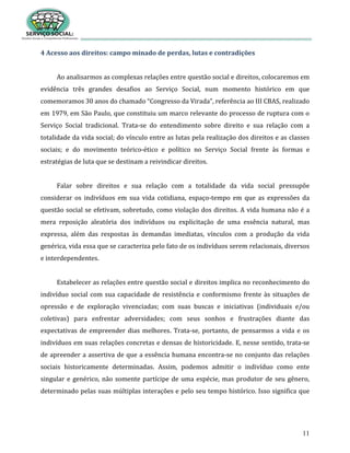 11
4 Acesso aos direitos: campo minado de perdas, lutas e contradições
Ao analisarmos as complexas relações entre questão social e direitos, colocaremos em
evidência três grandes desafios ao Serviço Social, num momento histórico em que
comemoramos 30 anos do chamado “Congresso da Virada”, referência ao III CBAS, realizado
em 1979, em São Paulo, que constituiu um marco relevante do processo de ruptura com o
Serviço Social tradicional. Trata-se do entendimento sobre direito e sua relação com a
totalidade da vida social; do vínculo entre as lutas pela realização dos direitos e as classes
sociais; e do movimento teórico-ético e político no Serviço Social frente às formas e
estratégias de luta que se destinam a reivindicar direitos.
Falar sobre direitos e sua relação com a totalidade da vida social pressupõe
considerar os indivíduos em sua vida cotidiana, espaço-tempo em que as expressões da
questão social se efetivam, sobretudo, como violação dos direitos. A vida humana não é a
mera reposição aleatória dos indivíduos ou explicitação de uma essência natural, mas
expressa, além das respostas às demandas imediatas, vínculos com a produção da vida
genérica, vida essa que se caracteriza pelo fato de os indivíduos serem relacionais, diversos
e interdependentes.
Estabelecer as relações entre questão social e direitos implica no reconhecimento do
indivíduo social com sua capacidade de resistência e conformismo frente às situações de
opressão e de exploração vivenciadas; com suas buscas e iniciativas (individuais e/ou
coletivas) para enfrentar adversidades; com seus sonhos e frustrações diante das
expectativas de empreender dias melhores. Trata-se, portanto, de pensarmos a vida e os
indivíduos em suas relações concretas e densas de historicidade. E, nesse sentido, trata-se
de apreender a assertiva de que a essência humana encontra-se no conjunto das relações
sociais historicamente determinadas. Assim, podemos admitir o indivíduo como ente
singular e genérico, não somente partícipe de uma espécie, mas produtor de seu gênero,
determinado pelas suas múltiplas interações e pelo seu tempo histórico. Isso significa que
 
