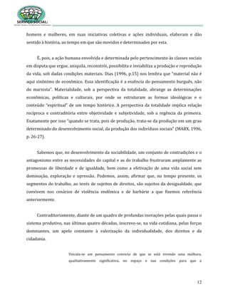 12
homens e mulheres, em suas iniciativas coletivas e ações individuais, elaboram e dão
sentido à história, ao tempo em que são movidos e determinados por esta.
É, pois, a ação humana envolvida e determinada pelo pertencimento às classes sociais
em disputa que ergue, aniquila, reconstrói, possibilita e inviabiliza a produção e reprodução
da vida, sob dadas condições materiais. Dias (1996, p.15) nos lembra que “material não é
aqui sinônimo de econômico. Essa identificação é a essência do pensamento burguês, não
do marxista”. Materialidade, sob a perspectiva da totalidade, abrange as determinações
econômicas, políticas e culturais, por onde se estruturam as formas ideológicas e o
conteúdo “espiritual” de um tempo histórico. A perspectiva da totalidade implica relação
recíproca e contraditória entre objetividade e subjetividade, sob a regência da primeira.
Exatamente por isso “quando se trata, pois de produção, trata-se da produção em um grau
determinado do desenvolvimento social, da produção dos indivíduos sociais” (MARX, 1996,
p. 26-27).
Sabemos que, no desenvolvimento da sociabilidade, um conjunto de contradições e o
antagonismo entre as necessidades do capital e as do trabalho frustraram amplamente as
promessas de liberdade e de igualdade, bem como a efetivação de uma vida social sem
dominação, exploração e opressão. Podemos, assim, afirmar que, no tempo presente, os
segmentos do trabalho, ao invés de sujeitos de direitos, são sujeitos da desigualdade, que
convivem nos cenários de violência endêmica e de barbárie a que fizemos referência
anteriormente.
Contraditoriamente, diante de um quadro de profundas inovações pelas quais passa o
sistema produtivo, nas últimas quatro décadas, inscreve-se, na vida cotidiana, pelas forças
dominantes, um apelo constante à valorização da individualidade, dos direitos e da
cidadania.
Veicula-se um pensamento convicto de que se está vivendo uma melhora,
qualitativamente significativa, no espaço e nas condições para que a
 