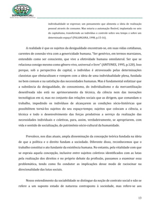 13
individualidade se expresse; um pensamento que alimenta a ideia de realização
pessoal através do consumo. Mas estaria a automação flexível, implantada no seio
do capitalismo, transferindo ao indivíduo o controle sobre seu tempo e sobre um
determinado espaço? (PALANGANA, 1998, p.15-16).
A realidade é que os sujeitos da desigualdade encontram-se, em suas vidas cotidianas,
carentes de conexão viva com a genericidade humana. “Ser genérico, em termos marxianos,
entendido como ser consciente, que vive a efetividade humana omnilateral. Ser que se
relaciona consigo mesmo como gênero vivo, universal e livre” (ANTUNES, 1995, p.120). Isso
porque, sob a perspectiva do capital, o indivíduo é atravessado pelas determinações
classistas que obstaculizam e rompem com a ideia de uma individualidade plena, fundada
no bem comum e na satisfação das necessidades humanas. Mas é fundamental enfatizar que
a substância da desigualdade, do consumismo, do individualismo e da mercantilização
desenfreada não está no aprimoramento da técnica, da ciência nem das inovações
tecnológicas em si, mas no conjunto das relações sociais que as dirigem, que comandam o
trabalho, impedindo os indivíduos de alcançarem as condições sócio-históricas que
possibilitem torná-los sujeitos do seu espaço-tempo; sujeitos que colocam a ciência, a
técnica e todo o desenvolvimento das forças produtivas a serviço da realização das
necessidades individuais e coletivas, para, assim, verdadeiramente, se apropriarem, com
vida e sentido de socialização, do patrimônio sócio-cultural da humanidade.
Prevalece, nos dias atuais, ampla disseminação da concepção teórica fundada na ideia
de que a política e o direito fundam a sociedade. Diferente disso, reconhecemos que o
trabalho constitui o ato fundante da existência humana. No entanto, pela vitalidade com que
se espraia aquela concepção, inclusive entre sujeitos coletivos identificados com as lutas
pela realização dos direitos e no próprio debate da profissão, passamos a examinar essa
problemática, tendo como fio condutor as implicações desse modo de raciocinar na
direcionalidade das lutas sociais.
Nosso entendimento da sociabilidade se distingue da noção de contrato social e não se
refere a um suposto estado de natureza contraposto à sociedade, mas refere-se aos
 
