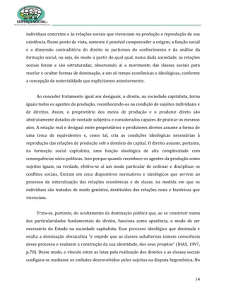 14
indivíduos concretos e às relações sociais que vivenciam na produção e reprodução de sua
existência. Desse ponto de vista, somente é possível compreender a origem, a função social
e a dimensão contraditória do direito se partirmos do conhecimento e da análise da
formação social, ou seja, do modo a partir do qual qual, numa dada sociedade, as relações
sociais foram e são estruturadas, observando aí o movimento das classes sociais para
revelar e ocultar formas de dominação, a um só tempo econômicas e ideológicas, conforme
a concepção de materialidade que explicitamos anteriormente.
Ao conceder tratamento igual aos desiguais, o direito, na sociedade capitalista, torna
iguais todos os agentes da produção, reconhecendo-os na condição de sujeitos individuais e
de direitos. Assim, o proprietário dos meios de produção e o produtor direto são
abstratamente dotados de vontade subjetiva e considerados capazes de praticar os mesmos
atos. A relação real e desigual entre proprietários e produtores diretos assume a forma de
uma troca de equivalentes e, como tal, cria as condições ideológicas necessárias à
reprodução das relações de produção sob o domínio do capital. O direito assume, portanto,
na formação social capitalista, uma função ideológica de alta complexidade com
consequências sócio-políticas. Isso porque quando reconhece os agentes da produção como
sujeitos iguais, na verdade, efetiva-se aí um modo particular de ordenar e disciplinar os
conflitos sociais. Entram em cena dispositivos normativos e ideológicos que servem ao
processo de naturalização das relações econômicas e de classe, na medida em que os
indivíduos são tratados de modo genérico, destituídos das relações reais e históricas que
vivenciam.
Trata-se, portanto, do ocultamento da dominação política que, ao se constituir numa
das particularidades fundamentais do direito, funciona como aparência, o modo de ser
necessário do Estado na sociedade capitalista. Esse processo ideológico que dissimula e
oculta a dominação obstaculiza “e impede que as classes subalternas tomem consciência
desse processo e realizem a construção da sua identidade, dos seus projetos” (DIAS, 1997,
p.70). Desse modo, o vínculo entre as lutas pela realização dos direitos e as classes sociais
configura-se mediante os embates desenvolvidos pelos sujeitos na disputa hegemônica. No
 