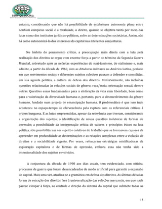 15
entanto, considerando que não há possibilidade de estabelecer autonomia plena entre
nenhum complexo social e a totalidade, o direito, quando se objetiva tanto por meio das
lutas como dos institutos jurídicos-políticos, sofre as determinações societárias. Assim, não
há como autonomizá-lo dos interesses do capital nas diferentes conjunturas.
No âmbito do pensamento crítico, a preocupação mais direta com a luta pela
realização dos direitos se ergue com enorme força a partir do término da Segunda Guerra
Mundial, sobretudo após as nefastas experiências do nazi-fascismo, do stalinismo e, mais
adiante, a partir da década de 1960, com as ditaduras militares na América Latina, período
em que movimentos sociais e diferentes sujeitos coletivos passam a defender e consolidar,
em sua agenda política, a cultura de defesa dos direitos. Posteriormente, são incluídas
questões relacionadas às relações sociais de gênero; raça/etnia; orientação sexual, dentre
outras. Questões essas fundamentais para a efetivação da vida com liberdade, bem como
para a valorização da diversidade humana e, portanto, para o desenvolvimento do gênero
humano, fundado num projeto de emancipação humana. O problemático é que isso tudo
aconteceu no espaço-tempo de efervescência pela ruptura com os referenciais críticos à
ordem burguesa. E as lutas empreendidas, apesar da relevância que tiveram, considerando
a organização dos sujeitos; a identificação de novas questões indutoras de formas de
opressão; a possibilidade da incorporação crítica de valores e princípios éticos na luta
política, não possibilitaram aos sujeitos coletivos do trabalho que se tornassem capazes de
apreender em profundidade as determinações e as relações complexas entre a violação de
direitos e a sociabilidade vigente. Por vezes, reforçaram estratégias mistificadoras da
exploração capitalista e de formas de opressão, embora essa não tenha sido a
intencionalidade dos sujeitos envolvidos.
A conjuntura da década de 1990 aos dias atuais, tem evidenciado, com nitidez,
processos de guerra que foram desencadeados de modo artificial para garantir a expansão
do capital. Mais uma vez, atualiza-se a gramática em defesa dos direitos. As últimas décadas
foram de retração dos direitos face à universalização das relações mercantis, em que nada
parece escapar à força, ao controle e direção do sistema do capital que submete todas as
 
