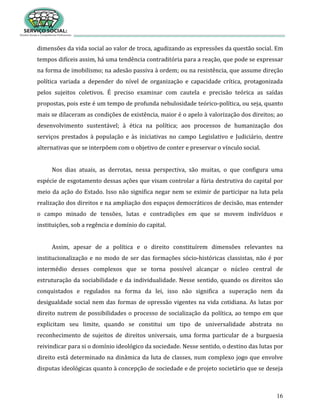 16
dimensões da vida social ao valor de troca, agudizando as expressões da questão social. Em
tempos difíceis assim, há uma tendência contraditória para a reação, que pode se expressar
na forma de imobilismo; na adesão passiva à ordem; ou na resistência, que assume direção
política variada a depender do nível de organização e capacidade crítica, protagonizada
pelos sujeitos coletivos. É preciso examinar com cautela e precisão teórica as saídas
propostas, pois este é um tempo de profunda nebulosidade teórico-política, ou seja, quanto
mais se dilaceram as condições de existência, maior é o apelo à valorização dos direitos; ao
desenvolvimento sustentável; à ética na política; aos processos de humanização dos
serviços prestados à população e às iniciativas no campo Legislativo e Judiciário, dentre
alternativas que se interpõem com o objetivo de conter e preservar o vínculo social.
Nos dias atuais, as derrotas, nessa perspectiva, são muitas, o que configura uma
espécie de esgotamento dessas ações que visam controlar a fúria destrutiva do capital por
meio da ação do Estado. Isso não significa negar nem se eximir de participar na luta pela
realização dos direitos e na ampliação dos espaços democráticos de decisão, mas entender
o campo minado de tensões, lutas e contradições em que se movem indivíduos e
instituições, sob a regência e domínio do capital.
Assim, apesar de a política e o direito constituírem dimensões relevantes na
institucionalização e no modo de ser das formações sócio-históricas classistas, não é por
intermédio desses complexos que se torna possível alcançar o núcleo central de
estruturação da sociabilidade e da individualidade. Nesse sentido, quando os direitos são
conquistados e regulados na forma da lei, isso não significa a superação nem da
desigualdade social nem das formas de opressão vigentes na vida cotidiana. As lutas por
direito nutrem de possibilidades o processo de socialização da política, ao tempo em que
explicitam seu limite, quando se constitui um tipo de universalidade abstrata no
reconhecimento de sujeitos de direitos universais, uma forma particular de a burguesia
reivindicar para si o domínio ideológico da sociedade. Nesse sentido, o destino das lutas por
direito está determinado na dinâmica da luta de classes, num complexo jogo que envolve
disputas ideológicas quanto à concepção de sociedade e de projeto societário que se deseja
 