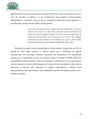 18
jogar força para ir além dos interesses do capital. Mais do que nunca, não podemos correr o
risco de conceder ao direito, e à sua estruturação num complexo jurídico-político,
independência e autonomia, como se este se constituísse numa esfera autorregulada: é o
que Mészáros caracteriza como sendo a ilusão jurídica.
É uma ilusão não porque afirma o impacto das idéias legais sobre os processos
materiais, mas porque o faz ignorando as mediações materiais necessárias que
tornam esse impacto totalmente possível. As leis não emanam simplesmente da
vontade livre dos indivíduos, mas do processo total da vida e das realidades
institucionais do desenvolvimento social-dinâmico, dos quais as determinações
volitivas dos indivíduos são parte integrante (MÉSZÁROS, 1993, p.210).
Reafirmar os ganhos teórico-metodológicos e ético-políticos inaugurados em fins da
década de 1970 exige sintonizar o Serviço Social com a elaboração da agenda
anticapitalista. Isso pressupõe, portanto, apreensão dos fundamentos da sociabilidade
vigente para a compreensão do que ela “permite, promove e impede” (WOOD, 2003). Ser
anticapitalista implica, portanto, colocar-se ideológica e praticamente na luta permanente
contra o sistema e os valores liberal-burgueses. É mover-se nas contradições, esfera onde se
inscrevem os direitos, para preencher de sentido emancipatório e direção social
anticapitalista as lutas que indicam e dão visibilidade à barbárie do tempo presente, sob o
domínio do capital.
 
