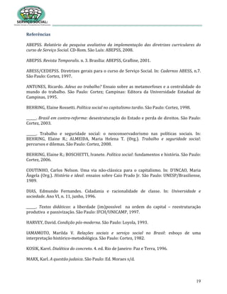 19
Referências
ABEPSS. Relatório da pesquisa avaliativa da implementação das diretrizes curriculares do
curso de Serviço Social. CD-Rom. São Luís: ABEPSS, 2008.
ABEPSS. Revista Temporalis. n. 3. Brasília: ABEPSS, Grafline, 2001.
ABESS/CEDEPSS. Diretrizes gerais para o curso de Serviço Social. In: Cadernos ABESS, n.7.
São Paulo: Cortez, 1997.
ANTUNES, Ricardo. Adeus ao trabalho? Ensaio sobre as metamorfoses e a centralidade do
mundo do trabalho. São Paulo: Cortez; Campinas: Editora da Universidade Estadual de
Campinas, 1995.
BEHRING, Elaine Rossetti. Política social no capitalismo tardio. São Paulo: Cortez, 1998.
______. Brasil em contra-reforma: desestruturação do Estado e perda de direitos. São Paulo:
Cortez, 2003.
______. Trabalho e seguridade social: o neoconservadorismo nas políticas sociais. In:
BEHRING, Elaine R.; ALMEIDA, Maria Helena T. (Org.). Trabalho e seguridade social:
percursos e dilemas. São Paulo: Cortez, 2008.
BEHRING, Elaine R.; BOSCHETTI, Ivanete. Política social: fundamentos e história. São Paulo:
Cortez, 2006.
COUTINHO, Carlos Nelson. Uma via não-clássica para o capitalismo. In: D’INCAO, Maria
Ângela (Org.). História e ideal: ensaios sobre Caio Prado Jr. São Paulo: UNESP/Brasiliense,
1989.
DIAS, Edmundo Fernandes. Cidadania e racionalidade de classe. In: Universidade e
sociedade. Ano VI, n. 11, junho, 1996.
______. Textos didáticos: a liberdade (im)possível na ordem do capital – reestruturação
produtiva e passivização. São Paulo: IFCH/UNICAMP, 1997.
HARVEY, David. Condição pós-moderna. São Paulo: Loyola, 1993.
IAMAMOTO, Marilda V. Relações sociais e serviço social no Brasil: esboço de uma
interpretação histórico-metodológica. São Paulo: Cortez, 1982.
KOSIK, Karel. Dialética do concreto. 4. ed. Rio de Janeiro: Paz e Terra, 1996.
MARX, Karl. A questão judaica. São Paulo: Ed. Moraes s/d.
 