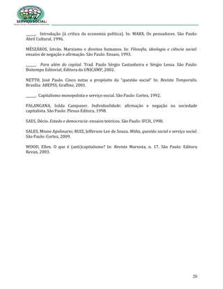 20
______. Introdução (à crítica da economia política). In: MARX. Os pensadores. São Paulo:
Abril Cultural, 1996.
MÉSZÁROS, István. Marxismo e direitos humanos. In: Filosofia, ideologia e ciência social:
ensaios de negação e afirmação. São Paulo: Ensaio, 1993.
______. Para além do capital. Trad. Paulo Sérgio Castanheira e Sérgio Lessa. São Paulo:
Boitempo Editorial; Editora da UNICAMP, 2002.
NETTO, José Paulo. Cinco notas a propósito da “questão social” In: Revista Temporalis.
Brasília: ABEPSS, Grafline, 2001.
______. Capitalismo monopolista e serviço social. São Paulo: Cortez, 1992.
PALANGANA, Isilda Campaner. Individualidade: afirmação e negação na sociedade
capitalista. São Paulo: Plexus Editora, 1998.
SAES, Décio. Estado e democracia: ensaios teóricos. São Paulo: IFCH, 1998.
SALES, Mione Apolinario; RUIZ, Jefferson Lee de Souza. Mídia, questão social e serviço social.
São Paulo: Cortez, 2009.
WOOD, Ellen. O que é (anti)capitalismo? In: Revista Marxista, n. 17. São Paulo: Editora
Revan, 2003.
 