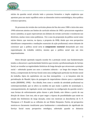 3
núcleo da questão social articula todo o processo formativo e impõe exigências que
apontam para um maior equilíbrio entre as dimensões teórico-metodológica, ético-política
e técnico-operativa.
Os processos de revisão dos currículos plenos de fins dos anos 1980 e início dos anos
1990 estiveram atentos aos limites do currículo mínimo de 1982 e procuraram engendrar
novos caminhos, os quais repercutiram nos debates da revisão curricular e resultaram nas
diretrizes, muitas vezes como polêmicas. Foi o caso da proposição da política social como
núcleo básico, que marcou, na época, a proposta da UERJ. Ainda que essa perspectiva
identificasse componentes e mediações essenciais da ação profissional, esteve distante de
convencer que a política social seria o componente essencial demandado por essa
especialização do trabalho coletivo, mesmo que a política social seja um eixo
importantíssimo.
Outra direção apontada naquela ocasião foi a proteção social, cuja fundamentação
tendeu a obscurecer a particularidade histórica que reveste a profissionalização do Serviço
Social, ao ressaltar as regularidades históricas de longa duração que atravessam a proteção
social – sobretudo quanto aos usos e costumes culturais – ao longo dos tempos. Dessa
forma, a compreensão do Serviço Social como uma configuração particular da divisão social
do trabalho, típica do capitalismo em sua fase monopolista – e, se lançamos mão da
periodização de Mandel, típica da passagem do imperialismo clássico para o capitalismo
tardio (BEHRING, 1998) – fica diluída, bem como o sentido da atividade profissional na
contemporaneidade, que se altera na medida em que muda o padrão de acumulação e,
consequentemente, de regulação social, com impactos na configuração da questão social e
suas formas de enfrentamento pelas classes e pelo Estado, este último a partir de sua
direção de classe. Com isso, não se quer negar a riqueza de possibilidades que existe no
estudo dos fenômenos de larga duração, como nos mostram as descobertas de E. P.
Thompson e F. Braudel ou as reflexões de um Walter Benjamin. Porém, tal perspectiva
mostrou-se claramente insuficiente para fundamentar o entendimento do significado do
Serviço Social numa perspectiva ontológica, sobretudo quando se distancia
 