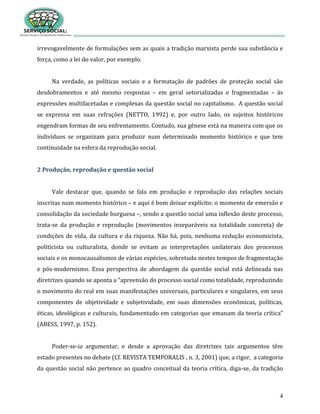 4
irrevogavelmente de formulações sem as quais a tradição marxista perde sua substância e
força, como a lei do valor, por exemplo.
Na verdade, as políticas sociais e a formatação de padrões de proteção social são
desdobramentos e até mesmo respostas – em geral setorializadas e fragmentadas – às
expressões multifacetadas e complexas da questão social no capitalismo. A questão social
se expressa em suas refrações (NETTO, 1992) e, por outro lado, os sujeitos históricos
engendram formas de seu enfrentamento. Contudo, sua gênese está na maneira com que os
indivíduos se organizam para produzir num determinado momento histórico e que tem
continuidade na esfera da reprodução social.
2 Produção, reprodução e questão social
Vale destacar que, quando se fala em produção e reprodução das relações sociais
inscritas num momento histórico – e aqui é bom deixar explícito: o momento de emersão e
consolidação da sociedade burguesa –, sendo a questão social uma inflexão deste processo,
trata-se da produção e reprodução (movimentos inseparáveis na totalidade concreta) de
condições de vida, da cultura e da riqueza. Não há, pois, nenhuma redução economicista,
politicista ou culturalista, donde se evitam as interpretações unilaterais dos processos
sociais e os monocausalismos de várias espécies, sobretudo nestes tempos de fragmentação
e pós-modernismo. Essa perspectiva de abordagem da questão social está delineada nas
diretrizes quando se aponta a “apreensão do processo social como totalidade, reproduzindo
o movimento do real em suas manifestações universais, particulares e singulares, em seus
componentes de objetividade e subjetividade, em suas dimensões econômicas, políticas,
éticas, ideológicas e culturais, fundamentado em categorias que emanam da teoria crítica”
(ABESS, 1997, p. 152).
Poder-se-ia argumentar, e desde a aprovação das diretrizes tais argumentos têm
estado presentes no debate (Cf. REVISTA TEMPORALIS , n. 3, 2001) que, a rigor, a categoria
da questão social não pertence ao quadro conceitual da teoria crítica, diga-se, da tradição
 