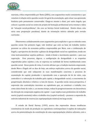 5
marxista, crítica empreendida por Netto (2001), com argumentos muito consistentes e que
remetem à relação entre questão social e lei geral da acumulação, após situar sua apreensão
histórica pelo pensamento conservador. Chega-se mesmo a dizer, por outro ângulo, que
colocar a questão social no centro do projeto de formação profissional seria retomar a ideia
de “situação social-problema”, tão cara ao Serviço Social tradicional. Dentro disso, esta
seria uma proposição paradoxal, diante da orientação teórica adotada pela revisão
curricular.
Observemos cuidadosamente esses argumentos para explicitar o que se entende como
questão social. Em primeiro lugar, vale lembrar que está na base do trabalho teórico
presente na crítica da economia política empreendida por Marx, com a colaboração de
Engels, a perspectiva de desvelar a gênese da desigualdade social no capitalismo, tendo em
vista instrumentalizar sujeitos políticos – tendo à frente o movimento operário – para sua
superação. Esse processo, diga-se, a configuração da desigualdade e as respostas
engendradas pelos sujeitos a ela, se expressa na realidade de forma multifacetada como
questão social. Desse ponto de vista, é correto afirmar que a tradição marxista empreende,
desde Marx e Engels até os dias de hoje, um esforço explicativo acerca da questão social,
considerando que está subjacente às suas manifestações concretas o processo de
acumulação do capital, produzido e reproduzido com a operação da lei do valor, cuja
contraface é a subsunção do trabalho pelo capital, a desigualdade social, o crescimento da
pauperização absoluta e relativa e a luta de classes. A questão social, nessa perspectiva, é
expressão das contradições inerentes ao capitalismo que, ao constituir o trabalho vivo
como única fonte de valor, e, ao mesmo tempo, reduzi-lo progressivamente em decorrência
da elevação da composição orgânica do capital - o que implica num predomínio do trabalho
morto (capital constante) sobre o trabalho vivo (capital variável) – promove a expansão do
exército industrial de reserva (ou superpopulação relativa) em larga escala.
O estudo de David Harvey (1993) acerca das expressões dessas tendências
constitutivas do modo de produção no capitalismo contemporâneo é repleto de indicações
acerca da potencialização da constituição de uma superpopulação relativa sobrante, com o
 