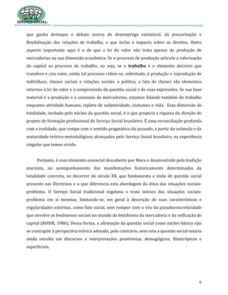 6
que ganha destaque o debate acerca do desemprego estrutural, da precarização e
flexibilização das relações de trabalho, o que inclui o impacto sobre os direitos. Outro
aspecto importante aqui é o de que a lei do valor não trata apenas da produção de
mercadorias na sua dimensão econômica. Se o processo de produção articula a valorização
do capital ao processo de trabalho, ou seja, se o trabalho é o elemento decisivo que
transfere e cria valor, então tal processo refere-se, sobretudo, à produção e reprodução de
indivíduos, classes sociais e relações sociais: a política, a luta de classes são elementos
internos à lei do valor e à compreensão da questão social e de suas expressões. Se sua base
material é a produção e o consumo de mercadorias, estamos falando também do trabalho
enquanto atividade humana, repleta de subjetividade, costumes e vida. Essa dimensão de
totalidade, incitada pelo núcleo da questão social, é o que propicia a riqueza da direção do
projeto de formação profissional do Serviço Social brasileiro. É uma reconciliação profunda
com a realidade, que rompe com o sentido pragmático do passado, a partir do acúmulo e da
maturidade teórico-metodológicos alcançados pelo Serviço Social brasileiro, na experiência
singular que temos vivido.
Portanto, é esse elemento essencial descoberto por Marx e desenvolvido pela tradição
marxista, no acompanhamento das manifestações historicamente determinadas da
totalidade concreta, no decorrer do século XX, que fundamenta a visão de questão social
presente nas Diretrizes e o que diferencia esta abordagem da ótica das situações sociais-
problema. O Serviço Social tradicional esgotava o trato teórico das situações sociais-
problema em si mesmas, limitando-se, em geral à descrição de suas características e
regularidades externas, como fato social, sem romper com o véu da pseudoconcreticidade
que envolve os fenômenos sociais no mundo do fetichismo da mercadoria e da reificação do
capital (KOSIK, 1986). Dessa forma, a afirmação da questão social como núcleo básico não
se contrapõe à perspectiva teórica adotada, pelo contrário, sem esta a questão social estaria
ainda envolta em discursos e interpretações positivistas, demagógicos, filantrópicos e
superficiais.
 