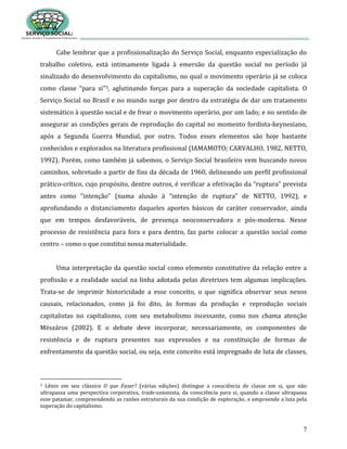 7
Cabe lembrar que a profissionalização do Serviço Social, enquanto especialização do
trabalho coletivo, está intimamente ligada à emersão da questão social no período já
sinalizado do desenvolvimento do capitalismo, no qual o movimento operário já se coloca
como classe “para si”3, aglutinando forças para a superação da sociedade capitalista. O
Serviço Social no Brasil e no mundo surge por dentro da estratégia de dar um tratamento
sistemático à questão social e de frear o movimento operário, por um lado; e no sentido de
assegurar as condições gerais de reprodução do capital no momento fordista-keynesiano,
após a Segunda Guerra Mundial, por outro. Todos esses elementos são hoje bastante
conhecidos e explorados na literatura profissional (IAMAMOTO; CARVALHO, 1982, NETTO,
1992). Porém, como também já sabemos, o Serviço Social brasileiro vem buscando novos
caminhos, sobretudo a partir de fins da década de 1960, delineando um perfil profissional
prático-crítico, cujo propósito, dentre outros, é verificar a efetivação da “ruptura” prevista
antes como “intenção” (numa alusão à “intenção de ruptura” de NETTO, 1992), e
aprofundando o distanciamento daqueles aportes básicos de caráter conservador, ainda
que em tempos desfavoráveis, de presença neoconservadora e pós-moderna. Nesse
processo de resistência para fora e para dentro, faz parte colocar a questão social como
centro – como o que constitui nossa materialidade.
Uma interpretação da questão social como elemento constitutivo da relação entre a
profissão e a realidade social na linha adotada pelas diretrizes tem algumas implicações.
Trata-se de imprimir historicidade a esse conceito, o que significa observar seus nexos
causais, relacionados, como já foi dito, às formas da produção e reprodução sociais
capitalistas no capitalismo, com seu metabolismo incessante, como nos chama atenção
Mészáros (2002). E o debate deve incorporar, necessariamente, os componentes de
resistência e de ruptura presentes nas expressões e na constituição de formas de
enfrentamento da questão social, ou seja, este conceito está impregnado de luta de classes,
3 Lênin em seu clássico O que Fazer? (várias edições) distingue a consciência de classe em si, que não
ultrapassa uma perspectiva corporativa, trade-unionista, da consciência para si, quando a classe ultrapassa
esse patamar, compreendendo as razões estruturais da sua condição de exploração, e empreende a luta pela
superação do capitalismo.
 