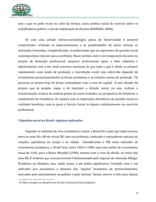 8
sem o que se pode recair no culto da técnica, numa política social de controle sobre os
trabalhadores pobres, e não de viabilização de direitos (BEHRING, 2008).
Só com uma atitude teórico-metodológica plena de historicidade é possível
compreender, evitando os impressionismos e as perplexidades do senso comum, as
demandas renovadas, complexificadas, transformadas que as expressões da questão social
contemporânea colocam para a profissão. Nesse sentido, este é um componente decisivo no
projeto de formação profissional: preparar profissionais aptos a lidar subjetiva e
objetivamente com a tão atual assertiva marxiana de que tudo o que é sólido se esfuma4
rapidamente, num modo de produção e reprodução social cuja sobrevida depende de
revolucionar permanentemente as forças produtivas e as relações sociais de produção. Tal
processo se mostra hoje de forma contundente com a crise do capital. A esse desafio do
projeto que se propõe, segue o de imprimir a direção social, ou seja, realizar a
transformação criativa da matéria-prima do nosso trabalho, na perspectiva de fortalecer o
componente de resistência, de ruptura com as expressões dramáticas da questão social na
realidade brasileira, com as quais o Serviço Social se depara cotidianamente no exercício
profissional.
3 Questão social no Brasil: algumas indicações
Segundo os analistas da área econômica e social, o Brasil foi o país que mais cresceu,
entre os anos 30 e 80 do século XX, com um profundo, acelerado e contundente espraiar de
relações capitalistas no campo e na cidade. Considerando o PIB como indicador de
crescimento econômico, o Brasil teve, entre 1965 e 1988, uma taxa média de crescimento
anual de 3,6%, para o Banco Mundial (1990), mesmo com a crise da dívida, no início dos
anos 80. É evidente que esse percentual é dimensionado pelo impacto do chamado Milagre
Brasileiro, na ditadura, mas, ainda assim, é um índice significativo. Contudo, esse é um
indicador que escamoteia o desastre das “opções” brasileiras de desenvolvimento,
marcadas pelo autoritarismo na política e pela máxima “deixar crescer o bolo para depois
4 Cf. Marx e Engels em Manifesto do Partido Comunista (Várias Edições).
 