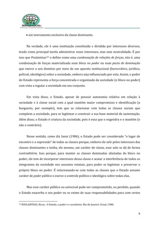 9
• um instrumento exclusivo da classe dominante. 
 
Na verdade, ele é uma instituição constituída e dividida por interesses diversos, 
tendo como principal tarefa administrar esses interesses, mas sem neutralidade. É por 
isso que Poulantzas10 o define como uma condensação de relações de forças, isto é, uma 
condensação de forças materializada num bloco no poder ou num pacto de dominação 
que exerce o seu domínio por meio de um aparato institucional (burocrático, jurídico, 
policial, ideológico) sobre a sociedade, embora seja influenciado por esta. Assim, o poder 
do Estado representa a força concentrada e organizada da sociedade (o bloco no poder) 
com vista a regular a sociedade em seu conjunto.   
 
Em  vista  disso,  o  Estado,  apesar  de  possuir  autonomia  relativa  em  relação  à 
sociedade e à classe social com a qual mantém maior compromisso e identificação (a 
burguesia,  por  exemplo),  tem  que  se  relacionar  com  todas  as  classes  sociais  que 
compõem a sociedade, para se legitimar e construir a sua base material de sustentação. 
Além disso, o Estado é criatura da sociedade, pois é essa que o engendra e o mantém (e 
não o contrário). 
 
Nesse sentido, como diz Ianni (1986), o Estado pode ser considerado “o lugar de 
encontro e a expressão” de todas as classes porque, embora ele zele pelos interesses das 
classes dominantes e tenha, ele mesmo, um caráter de classe, esse zelo se dá de forma 
contraditória.  Isso  porque,  para  manter  as  classes  dominadas  afastadas  do  bloco  no 
poder, ele tem de incorporar interesses dessa classe e acatar a interferência de todos os 
integrantes da sociedade nos assuntos estatais, para poder se legitimar e preservar o 
próprio bloco no poder. É relacionando‐se com todas as classes que o Estado assume 
caráter de poder público e exerce o controle político e ideológico sobre todas elas. 
 
Mas esse caráter público ou universal pode ser comprometido, ou perdido, quando 
o Estado exacerba o seu poder ou se exime de suas responsabilidades para com certos 
10 POULANTZAS, Nicos.  O Estado, o poder e o socialismo. Rio de Janeiro: Graal, 1980. 
 