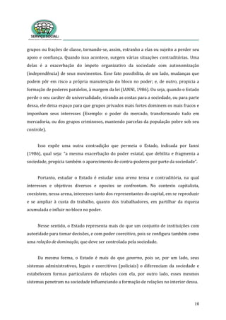 grupos ou frações de classe, tornando‐se, assim, estranho a elas ou sujeito a perder seu 
apoio e confiança. Quando isso acontece, surgem várias situações contraditórias. Uma 
delas  é  a  exacerbação  do  ímpeto  organizativo  da  sociedade  com  autonomização 
(independência) de seus movimentos. Esse fato possibilita, de um lado, mudanças que 
podem pôr em risco a própria manutenção do bloco no poder; e, de outro, propicia a 
formação de poderes paralelos, à margem da lei (IANNI, 1986). Ou seja, quando o Estado 
perde o seu caráter de universalidade, virando as costas para a sociedade, ou para parte 
dessa, ele deixa espaço para que grupos privados mais fortes dominem os mais fracos e 
imponham  seus  interesses  (Exemplo:  o  poder  do  mercado,  transformando  tudo  em 
mercadoria, ou dos grupos criminosos, mantendo parcelas da população pobre sob seu 
controle). 
10
 
Isso  expõe  uma  outra  contradição  que  permeia  o  Estado,  indicada  por  Ianni 
(1986), qual seja: “a mesma exacerbação do poder estatal, que debilita e fragmenta a 
sociedade, propicia também o aparecimento de contra‐poderes por parte da sociedade”.         
     
Portanto,  estudar  o  Estado  é  estudar  uma  arena  tensa  e  contraditória,  na  qual 
interesses  e  objetivos  diversos  e  opostos  se  confrontam.  No  contexto  capitalista, 
coexistem, nessa arena, interesses tanto dos representantes do capital, em se reproduzir 
e  se  ampliar  à  custa  do  trabalho,  quanto  dos  trabalhadores,  em  partilhar  da  riqueza 
acumulada e influir no bloco no poder. 
 
Nesse sentido, o Estado representa mais do que um conjunto de instituições com 
autoridade para tomar decisões, e com poder coercitivo, pois se configura também como 
uma relação de dominação, que deve ser controlada pela sociedade.  
 
Da  mesma  forma,  o  Estado  é  mais  do  que  governo,  pois  se,  por  um  lado,  seus 
sistemas  administrativos,  legais  e  coercitivos  (policiais)  o  diferenciam  da  sociedade  e 
estabelecem  formas  particulares  de  relações  com  ela,  por  outro  lado,  esses  mesmos 
sistemas penetram na sociedade influenciando a formação de relações no interior dessa.  
 
 