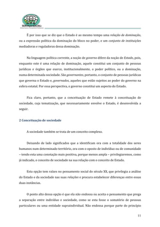 É por isso que se diz que o Estado é ao mesmo tempo uma relação de dominação, 
ou a expressão política da dominação do bloco no poder, e um conjunto de instituições 
mediadoras e reguladoras dessa dominação.       
11
 
Na linguagem política corrente, a noção de governo difere da noção de Estado, pois, 
enquanto este é uma relação de dominação, aquele constitui um conjunto de pessoas 
jurídicas  e  órgãos  que  exerce,  institucionalmente,  o  poder  político,  ou  a  dominação, 
numa determinada sociedade. São governantes, portanto, o conjunto de pessoas jurídicas 
que governa o Estado e, governados, aqueles que estão sujeitos ao poder do governo na 
esfera estatal. Por essa perspectiva, o governo constitui um aspecto do Estado.  
 
Fica  claro,  portanto,  que  a  conceituação  de  Estado  remete  à  conceituação  de 
sociedade,  cuja  tematização,  que  necessariamente  envolve  o  Estado,  é  desenvolvida  a 
eguir. s
 
2 Conceituação de sociedade 
 
 sociedade também se trata de um conceito complexo.  A
 
Deixando  de  lado  significados  que  a  identificam  ora  com  a  totalidade  dos  seres 
humanos num determinado território, ora com o oposto de indivíduo ou de comunidade 
– tendo esta uma conotação mais positiva, porque menos ampla – privilegiaremos, como 
já indicado, o conceito de sociedade na sua relação com o conceito de Estado.  
 
Esta opção tem raízes no pensamento social do século XX, que privilegia a análise 
do Estado e da sociedade nas suas relações e procura estabelecer diferenças entre essas 
duas instâncias.  
 
O ponto alto dessa opção é que ela não endossa ou aceita o pensamento que prega 
a  separação  entre  indivíduo  e  sociedade,  como  se  esta  fosse  o  somatório  de  pessoas 
particulares ou uma entidade supraindividual. Não endossa porque parte do princípio 
 