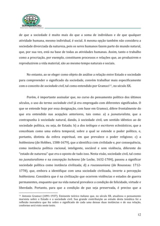 de  que  a  sociedade  é  muito  mais  do  que  a  soma  de  indivíduos  e  de  que  qualquer 
atividade humana, mesmo individual, é social. A mesma opção também não considera a 
sociedade divorciada da natureza, pois os seres humanos fazem parte do mundo natural, 
que, por sua vez, está na base de todas as atividades humanas. Assim, tanto o trabalho 
como a procriação, por exemplo, constituem processos e relações que, ao produzirem e 
reproduzirem a vida material, são ao mesmo tempo naturais e sociais.  
12
 
No entanto, ao se eleger como objeto de análise a relação entre Estado e sociedade 
para compreender o significado da sociedade, convém trabalhar mais especificamente 
com o conceito de sociedade civil, tal como entendido por Gramsci11, no século XX. 
 
Porém, é importante assinalar que, no curso do pensamento político dos últimos 
séculos, o uso do termo sociedade civil já era empregado com diferentes significados. O 
que se entende hoje por essa designação, com base em Gramsci, difere frontalmente do 
que  era  entendido  nas  acepções  anteriores,  tais  como:  a)  a  jusnaturalista,  que  a 
contrapunha  à  sociedade  natural,  dando,  à  sociedade  civil,  um  sentido  idêntico  ao  de 
sociedade política, ou seja, de Estado; b) a dos teólogos e escritores eclesiásticos, que a 
concebiam  como  uma  esfera  temporal,  sobre  a  qual  se  estende  o  poder  político,  e, 
portanto,  distinta  da  esfera  espiritual,  em  que  prevalece  o  poder  religioso;  c)  a 
hobbesiana (de Hobbes, 1588‐1679), que a identifica com civilidade e, por consequência, 
como  instância  política  racional,  inteligente,  sociável  e  sem  violência,  diferente  do 
“estado de natureza” que era o oposto de tudo isso. Nesta visão, sociedade civil, tal como 
no jusnaturalismo e na concepção lockeana (de Locke, 1632‐1704), passou a significar 
sociedade  política  como  instância  civilizada;  d)  a  rousseauniana  (de  Rousseau:  1712‐
1778),  que,  embora  a  identifique  com  uma  sociedade  civilizada,  inverte  a  percepção 
hobhesiana. Considera que é na civilização que ocorrem violências e estados de guerra 
permanentes, enquanto que na vida natural prevalece a condição de felicidade, virtude e 
liberdade.  Portanto,  para  que  a  condição  de  paz  seja  preservada,  é  preciso  que  a 
11  Antonio  Gramsci  (1891‐1937).  Eminente  teórico  italiano  que,  no  século  XX,  atualizou  o  pensamento 
marxista  sobre  o  Estado  e  a  sociedade  civil.  Sua  grande  contribuição  ao  estudo  desta  temática  foi  a 
reflexão  inovadora  que  fez  sobre  o  significado  de  cada  uma  dessas  duas  instâncias  e  de  sua  relação, 
conforme será visto neste texto.       
 