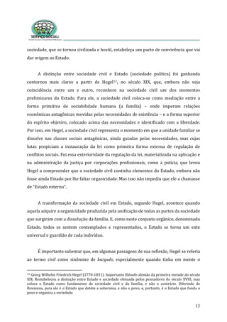sociedade, que se tornou civilizada e hostil, estabeleça um pacto de convivência que vai 
dar origem ao Estado.      
13
 
A  distinção  entre  sociedade  civil  e  Estado  (sociedade  política)  foi  ganhando 
contornos  mais  claros  a  partir  de  Hegel12,  no  século  XIX,  que,  embora  não  veja 
coincidência  entre  um  e  outro,  reconhece  na  sociedade  civil  um  dos  momentos 
preliminares  do  Estado.  Para  ele,  a  sociedade  civil  coloca‐se  como  mediação  entre  a 
forma  primitiva  de  sociabilidade  humana  (a  família)  –  onde  imperam  relações 
econômicas antagônicas movidas pelas necessidades de existência – e a forma superior 
do  espírito  objetivo,  colocado  acima  das  necessidades  e  identificado  com  a  liberdade. 
Por isso, em Hegel, a sociedade civil representa o momento em que a unidade familiar se 
dissolve  nas  classes  sociais  antagônicas,  ainda  guiadas  pelas  necessidades,  mas  cujas 
lutas  propiciam  a  instauração  da  lei  como  primeira  forma  externa  de  regulação  de 
conflitos sociais. Foi essa exterioridade da regulação da lei, materializada na aplicação e 
na  administração  da  justiça  por  corporações  profissionais,  como  a  polícia,  que  levou 
Hegel a compreender que a sociedade civil continha elementos do Estado, embora não 
fosse ainda Estado por lhe faltar organicidade. Mas isso não impediu que ele a chamasse 
de “Estado externo”.  
 
A  transformação  da  sociedade  civil  em  Estado,  segundo  Hegel,  acontece  quando 
aquela adquire a organicidade produzida pela unificação de todas as partes da sociedade 
que surgiram com a dissolução da família. E, como neste conjunto orgânico, denominado 
Estado,  todos  se  sentem  contemplados  e  representados,  o  Estado  se  torna  um  ente 
universal e guardião de cada indivíduo.   
 
É importante salientar que, em algumas passagens de sua reflexão, Hegel se referia 
ao  termo  civil  como  sinônimo  de  burguês,  especialmente  quando  tinha  em  mente  o 
12 Georg Wilhelm Friedrich Hegel (1770‐1831). Importante filósofo alemão da primeira metade do século 
XIX. Restabeleceu a distinção entre Estado e sociedade efetuada pelos pensadores do século XVIII, mas 
coloca  o  Estado  como  fundamento  da  sociedade  civil  e  da  família,  e  não  o  contrário.  Diferindo  de 
Rousseau, para ele é o Estado que detém a soberania, e não o povo, e, portanto, é o Estado que funda o 
povo e organiza a sociedade.    
 