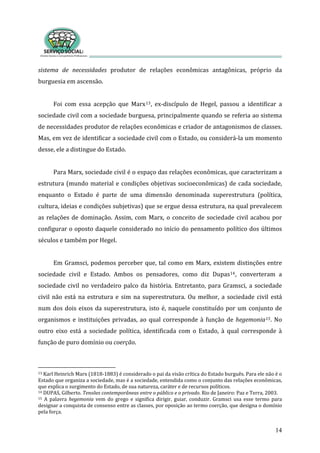 sistema  de  necessidades  produtor  de  relações  econômicas  antagônicas,  próprio  da 
burguesia em ascensão. 
14
 
Foi  com  essa  acepção  que  Marx13,  ex‐discípulo  de  Hegel,  passou  a  identificar  a 
sociedade civil com a sociedade burguesa, principalmente quando se referia ao sistema 
de necessidades produtor de relações econômicas e criador de antagonismos de classes. 
Mas, em vez de identificar a sociedade civil com o Estado, ou considerá‐la um momento 
desse, ele a distingue do Estado. 
 
Para Marx, sociedade civil é o espaço das relações econômicas, que caracterizam a 
estrutura (mundo material e condições objetivas socioeconômicas) de cada sociedade, 
enquanto  o  Estado  é  parte  de  uma  dimensão  denominada  superestrutura  (política, 
cultura, ideias e condições subjetivas) que se ergue dessa estrutura, na qual prevalecem 
as relações de dominação. Assim, com Marx, o conceito de sociedade civil acabou por 
configurar o oposto daquele considerado no início do pensamento político dos últimos 
séculos e também por Hegel. 
 
Em Gramsci, podemos perceber que, tal como em Marx, existem distinções entre 
sociedade  civil  e  Estado.  Ambos  os  pensadores,  como  diz  Dupas14,  converteram  a 
sociedade civil no verdadeiro palco da história. Entretanto, para Gramsci, a sociedade 
civil  não  está  na estrutura  e  sim na superestrutura. Ou melhor,  a  sociedade  civil  está 
num dos dois eixos da superestrutura, isto é, naquele constituído por um conjunto de 
organismos e instituições privadas, ao qual corresponde à função de hegemonia15. No 
outro  eixo  está  a  sociedade  política,  identificada  com  o  Estado,  à  qual  corresponde  à 
função de puro domínio ou coerção. 
 
13 Karl Heinrich Marx (1818‐1883) é considerado o pai da visão crítica do Estado burguês. Para ele não é o 
Es a a sociedade, mas é a sociedade, entendida como o  , 
ent
tado que organiz conjunto das relações econômicas
qu  surgime explica o o do Estado, de sua natureza, caráter e de recursos políticos.      
14 DUPAS, Gilberto. Tensões contemporâneas entre o público e o privado. Rio de Janeiro: Paz e Terra, 2003.  
15  A  palavra  hegemonia  vem  do  grego  e  significa  dirigir,  guiar,  conduzir.  Gramsci  usa  esse  termo  para 
designar a conquista de consenso entre as classes, por oposição ao termo coerção, que designa o domínio 
pela força.  
 