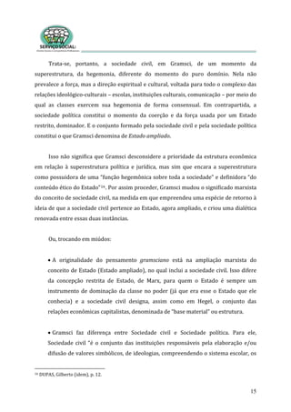 Trata‐se,  portanto,  a  sociedade  civil,  em  Gramsci,  de  um  momento  da 
superestrutura,  da  hegemonia,  diferente  do  momento  do  puro  domínio.  Nela  não 
prevalece a força, mas a direção espiritual e cultural, voltada para todo o complexo das 
relações ideológico‐culturais – escolas, instituições culturais, comunicação – por meio do 
qual  as  classes  exercem  sua  hegemonia  de  forma  consensual.  Em  contrapartida,  a 
sociedade  política  constitui  o  momento  da  coerção  e  da  força  usada  por  um  Estado 
restrito, dominador. E o conjunto formado pela sociedade civil e pela sociedade política 
constitui o que Gramsci denomina de Estado ampliado. 
15
 
Isso não significa que Gramsci desconsidere a prioridade da estrutura econômica 
em  relação  à  superestrutura  política  e  jurídica,  mas  sim  que  encara  a  superestrutura 
como possuidora de uma “função hegemônica sobre toda a sociedade” e definidora “do 
conteúdo ético do Estado”16. Por assim proceder, Gramsci mudou o significado marxista 
do conceito de sociedade civil, na medida em que empreendeu uma espécie de retorno à 
ideia de que a sociedade civil pertence ao Estado, agora ampliado, e criou uma dialética 
renovada entre essas duas instâncias.  
 
u, trocando em miúdos: O
 
• A  originalidade  do  pensamento  gramsciano  está  na  ampliação  marxista  do 
conceito de Estado (Estado ampliado), no qual inclui a sociedade civil. Isso difere 
da  concepção  restrita  de  Estado,  de  Marx,  para  quem  o  Estado  é  sempre  um 
instrumento de dominação da classe no poder (já que era esse o Estado que ele 
conhecia)  e  a  sociedade  civil  designa,  assim  como  em  Hegel,  o  conjunto  das 
elações econômicas capitalistas, denominada de “base material” ou estrutura. r
 
• Gramsci  faz  diferença  entre  Sociedade  civil  e  Sociedade  política.  Para  ele, 
Sociedade civil “é o conjunto das instituições responsáveis pela elaboração e/ou 
difusão de valores simbólicos, de ideologias, compreendendo o sistema escolar, os 
16 DUPAS, Gilberto (idem), p. 12.  
 