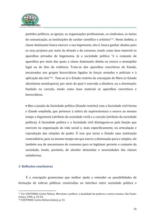 partidos políticos, as igrejas, as organizações profissionais, os sindicatos, os meios 
de comunicação, as instituições de caráter científico e artístico”
16
17. Neste âmbito, a 
classe dominante busca exercer a sua hegemonia, isto é, busca ganhar aliados para 
os seus projetos por meio da direção e do consenso, tendo como base material os 
aparelhos  privados  de  hegemonia.  Já  a  sociedade  política  “é  o  conjunto  de 
aparelhos  por  meio  dos  quais  a  classe  dominante  detém  ou  exerce  o  monopólio 
legal  ou  de  fato  da  violência.  Trata‐se  dos  aparelhos  coercitivos  do  Estado, 
encarnados  nos  grupos  burocráticos  ligados  às  forças  armadas  e  policiais  e  à 
aplicação das leis”18.  Tem‐se aí o Estado restrito da concepção de Marx (o Estado 
absolutista monárquico), por meio da qual é exercida a ditadura, ou a dominação, 
fundada  na  coerção,  tendo  como  base  material  os  aparelhos  coercitivos  e 
urocráticos.    b
 
• Mas a junção da Sociedade política (Estado restrito) com a Sociedade civil forma 
o  Estado  ampliado,  que  pertence  à  esfera  da  superestrutura  e  exerce  ao  mesmo 
tempo a hegemonia (atributo da sociedade civil) e a coerção (atributo da sociedade 
política).  A  Sociedade  política  e  a  Sociedade  civil  distinguem‐se  pela  função  que 
exercem  na  organização  da  vida  social  e,  mais  especificamente,  na  articulação  e 
reprodução  das  relações  de  poder.  É  isso  que  torna  o  Estado  uma  instituição 
contraditória, pois ao mesmo tempo em que exerce a dominação pura e simples, ele 
também usa de mecanismos de consenso para se legitimar perante o conjunto da 
sociedade,  tendo,  portanto,  de  atender  demandas  e  necessidades  das  classes 
subalternas. 
 
3  Reflexões conclusivas 
  
É  a  concepção  gramsciana  que  melhor  ajuda  a  entender  as  possibilidades  de 
formação  de  esferas  públicas  construídas  na  interface  entre  sociedade  política  e 
17  e política: a dualidade de poderes e outros ensaios. São Paulo:  Ver COUTINHO, Carlos Nelson. Marxismo
Cortez, 1996. p. 53‐54. 
18 COUTINHO, Carlos Nelson (idem), p. 53. 
 