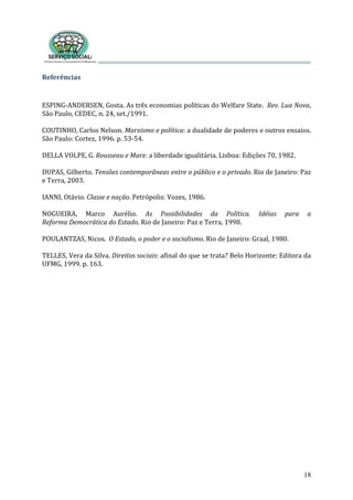 18
Referências 
 
SPING‐ANDERSEN, Gosta. As três economias políticas do Welfare State.  Rev. Lua Nova, 
./1991.  
E
São Paulo, CEDEC, n. 24, set
 
OUTINHO, Carlos Nelson. Marxismo e política: a dualidade de poderes e outros ensaios. 
 1996. p. 53‐54. 
C
São Paulo: Cortez,
Rousseau e Marx: a liberdade igualitária. Lisboa: Ed
 
DELLA VOLPE, G.  ições 70, 1982.  
 
UPAS, Gilberto. Tensões contemporâneas entre o público e o privado. Rio de Janeiro: Paz D
e Terra, 2003. 
e n trópolis: Vozes, 1986. 
 
IANNI, Otávio. Classe  ação. Pe
 
OGUEIRA,  Marco  Aurélio.  As  Possibilidades  da  Política.  Idéias  para  a 
do Estado. Rio de Janeiro: Paz e
N
Reforma Democrática   Terra, 1998. 
 
 Estado, o pode
 
POULANTZAS, Nicos.  O r e o socialismo. Rio de Janeiro: Graal, 1980. 
 
ELLES, Vera da Silva. Direitos sociais: afinal do que se trata? Belo Horizonte: Editora da 
FMG, 1999. p. 163. 
T
U
 
 
 
          
                     
                       
                         
 