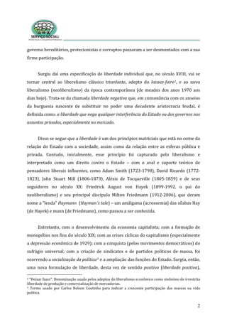 governo hereditários, protecionistas e corruptos passaram a ser desmontados com a sua 
firme participação.         
2
 
Surgiu daí uma especificação de liberdade individual que, no século XVIII, vai se 
tornar  central  ao  liberalismo  clássico  triunfante,  adepto  do  laissez­faire2,  e  ao  novo 
liberalismo  (neoliberalismo)  da  época  contemporânea  (de  meados  dos  anos  1970  aos 
dias hoje). Trata‐se da chamada liberdade negativa que, em consonância com os anseios 
da  burguesia  nascente  de  substituir  no  poder  uma  decadente  aristocracia  feudal,  é 
definida como: a liberdade que nega qualquer interferência do Estado ou dos governos nos 
assuntos privados, especialmente no mercado.  
 
Disso se segue que a liberdade é um dos princípios matriciais que está no cerne da 
relação do Estado com a sociedade, assim como da relação entre as esferas pública e 
privada.  Contudo,  inicialmente,  esse  princípio  foi  capturado  pelo  liberalismo  e  
interpretado  como  um  direito  contra  o  Estado  –  com  o  aval  e  suporte  teórico  de 
pensadores  liberais  influentes,  como  Adam  Smith  (1723‐1790),  David  Ricardo  (1772‐
1823),  John  Stuart  Mill  (1806‐1873),  Aléxis  de  Tocqueville  (1805‐1859)  e  de  seus 
seguidores  no  século  XX:  Friedrick  August  von  Hayek  (1899‐1992,  o  pai  do 
neoliberalismo)  e  seu  principal  discípulo  Milton  Friedmann  (1912‐2006),  que  deram 
nome a “lenda” Haymann  (Hayman´s tale) – um amálgama (acrossemia) das sílabas Hay 
(de Hayek) e mann (de Friedmann), como passou a ser conhecida. 
 
Entretanto, com o desenvolvimento  da  economia  capitalista;  com a formação de 
monopólios nos fins do século XIX; com as crises cíclicas do capitalismo (especialmente 
a depressão econômica de 1929); com a conquista (pelos movimentos democráticos) do 
sufrágio  universal;  com  a  criação  de  sindicatos  e  de  partidos  políticos  de  massa,  foi 
ocorrendo a socialização da política3 e a ampliação das funções do Estado. Surgiu, então, 
uma  nova  formulação  de  liberdade,  desta  vez  de  sentido  positivo  (liberdade  positiva), 
2 “Deixar fazer”. Denominação usada pelos adeptos do liberalismo econômico como sinônimo de irrestrita 
liberdade de produção e comercialização de mercadorias.   
3  Termo  usado  por  Carlos  Nelson  Coutinho  para  indicar  a  crescente  participação  das  massas  na  vida 
política. 
 