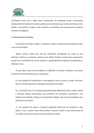 sociedades  vivem  sob  a  égide  dessa  instituição);  da  sociedade  (como  contraponto 
indissociável do Estado) e da esfera pública (como instância que resulta da relação entre 
Estado e sociedade). A seguir, serão tratados os conteúdos que fazem parte da matéria 
contida na indagação.  
5
 
1 Conceituação de Estado 
 
O conceito de Estado é amplo e complexo e existe considerável discordância sobre 
a sua caracterização.  
 
Alguns  autores  dizem  que  não  há  concepções  divergentes  ou  rivais  na  sua 
definição. Outros, ao contrário, afirmam que definir Estado é tarefa quase impossível, 
porque ele é constituído de vários aspectos e, dependendo dos aspectos considerados, a 
definição varia. 
 
Os que dizem que há concordância na definição do Estado ressaltam a presença 
constante de três elementos que o constituem: 
 
a) um conjunto de instituições e prerrogativas, entre as quais, o poder coercitivo, 
ue só o Estado possui por delegação da própria sociedade; q
 
b) o território, isto é, um espaço geograficamente delimitado onde o poder estatal 
é  exercido.  Muitos  denominam  esse  território  de  sociedade,  ressaltando  a  sua 
relação com o Estado, embora esse mantenha relações com outras sociedades, para 
lém de seu território;  a
 
c)  um  conjunto  de  regras  e  condutas  reguladas  dentro  de  um  território,  o  que 
ajuda a criar e manter uma cultura política comum a todos os que fazem parte da 
sociedade nacional ou do que muitos chamam de nação. 
 
 